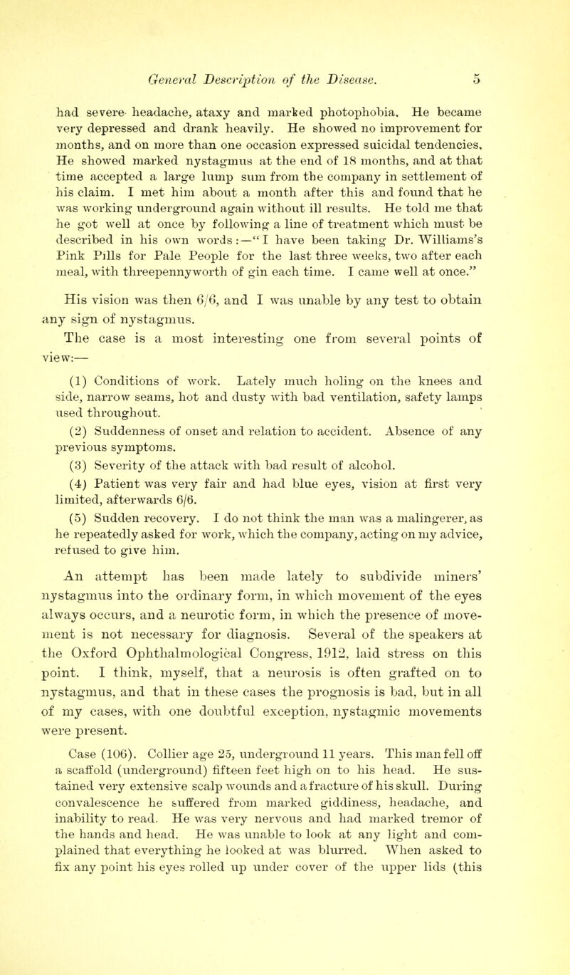 had severe- headache, ataxy and marked photophobia. He became very depressed and drank heavily. He showed no improvement for months, and on more than one occasion expressed suicidal tendencies. He showed marked nystagmus at the end of 18 months, and at that time accepted a large lump sum from the company in settlement of his claim. I met him about a month after this and found that he was working underground again without ill results. He told me that he got well at once by following a line of treatment which must be described in his own words:—I have been taking Dr. Williams's Pink Pills for Pale People for the last three weeks, two after each meal, with threepenny worth of gin each time. I came well at once. His vision was then 6/6, and I was unable by any test to obtain any sign of nystagmus. The case is a most interesting one from several points of view:— (1) Conditions of work. Lately much holing on the knees and side, narrow seams, hot and dusty with bad ventilation, safety lamps used throughout. (2) Suddenness of onset and relation to accident. Absence of any previous symptoms. (3) Severity of the attack with bad result of alcohol. (4) Patient was very fair and had blue eyes, vision at first very limited, afterwards 6/6. (5) Sudden recovery. I do not think the man was a malingerer, as he repeatedly asked for work, which the company, acting on my advice, refused to give him. An attempt has been made lately to subdivide miners' nystagmus into the ordinary form, in which movement of the eyes always occurs, and a neurotic form, in which the presence of move- ment is not necessary for diagnosis. Several of the speakers at the Oxford Ophthalm©logical Congress, 1912, laid stress on this point. I think, myself, that a neurosis is often grafted on to nystagmus, and that in these cases the prognosis is bad, but in all of my cases, with one doubtful exception, nystagmic movements were present. Case (106). Collier age 25, underground 11 years. This man fell off a scaffold (underground) fifteen feet high on to his head. He sus- tained very extensive scalp wounds and a fracture of his skull. During convalescence he suffered from marked giddiness, headache, and inability to read. He was very nervous and had marked tremor of the hands and head. He was unable to look at any light and com- plained that everything he looked at was blurred. When asked to fix any point his eyes rolled up under cover of the upper lids (this