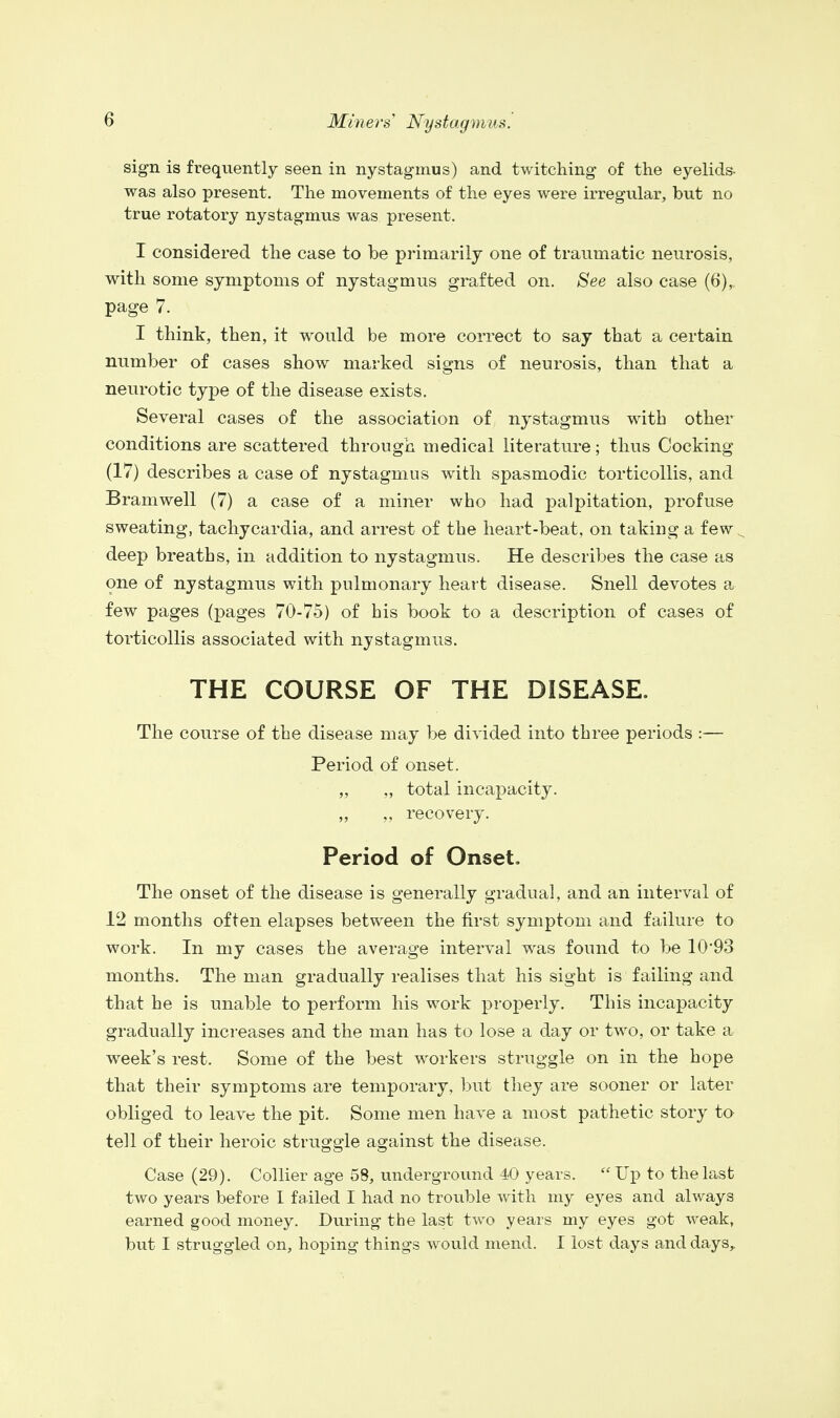 sign is frequently seen in nystagmus) and twitching of the eyelids- was also present. The movements of the eyes were irregular, but no true rotatory nystagmus was present. I considered the case to be primarily one of traumatic neurosis, with some symptoms of nystagmus grafted on. See also case (6), page 7. I think, then, it would be more correct to say that a certain number of cases show marked signs of neurosis, than that a neurotic type of the disease exists. Several cases of the association of nystagmus with other conditions are scattered through medical literature; thus Cocking (17) describes a case of nystagmus with spasmodic torticollis, and Bramwell (7) a case of a miner who had palpitation, profuse sweating, tachycardia, and arrest of the heart-beat, on taking a few s deep breaths, in addition to nystagmus. He describes the case as one of nystagmus with pulmonary heart disease. Snell devotes a few pages (pages 70-75) of his book to a description of cases of torticollis associated with nystagmus. THE COURSE OF THE DISEASE. The course of the disease may be divided into three periods :— Period of onset. „ „ total incapacity. „ „ recovery. Period of Onset. The onset of the disease is generally gradual, and an interval of 12 months often elapses between the first symptom and failure to work. In my cases the average interval was found to be 10'93 months. The man gradually realises that his sight is failing and that he is unable to perform his work properly. This incapacity gradually increases and the man has to lose a day or two, or take a week's rest. Some of the best workers struggle on in the hope that their symptoms are temporary, but they are sooner or later obliged to leave the pit. Some men have a most pathetic story to tell of their heroic struggle against the disease. Case (29). Collier age 58, underground 40 years. Up to the last two years before I failed I had no trouble with my eyes and always earned good money. During the last two years my eyes got weak, but I struggled on, hoping things would mend. I lost days and days,