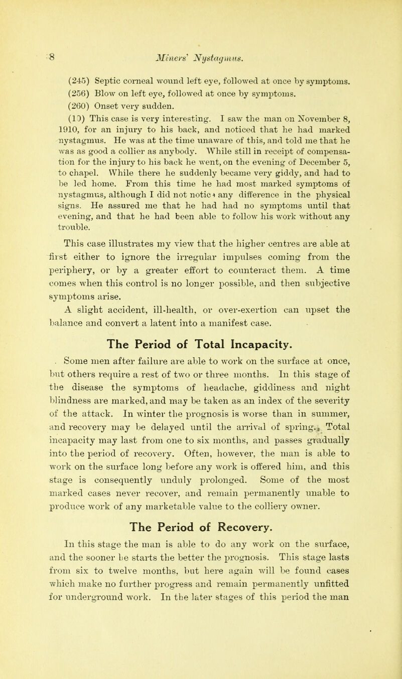 (245) Septic corneal wound left eye, followed at once by symptoms. (256) Blow on left eye, followed at once by symptoms. (260) Onset very sudden. (10) This case is very interesting. I saw the man on November 8, 1910, for an injury to his back, and noticed that he had marked nystagmus. He was at the time unaware of this, and told me that he was as good a collier as anybody. While still in receipt of compensa- tion for the injury to his back he went, on the evening of December 5, to chapel. While there he suddenly became very giddy, and had to be led home. From this time he had most marked symptoms of nystagmus, although I did not notic -> any difference in the physical signs. He assured me that he had had no symptoms until that evening, and that he had been able to follow his work without any trouble. This case illustrates my view that the higher centres are able at Hist either to ignore the irregular impulses coming from the periphery, or by a greater effort to counteract them. A time comes when this control is no longer possible, and then subjective symptoms arise. A slight accident, ill-health, or over-exertion can upset the balance and convert a latent into a manifest case. The Period of Total Incapacity. . Some men after failure are able to work on the surface at once, but others require a rest of two or three months. In this stage of the disease the symptoms of headache, giddiness and night blindness are marked, and may be taken as an index of the severity of the attack. In winter the prognosis is worse than in summer, and recovery may be delayed until the arrival of spring., Total incapacity may last from one to six months, and passes gradually into the period of recovery. Often, however, the man is able to work on the surface long before any work is offered him, and this stage is consequently unduly prolonged. Some of the most marked cases never recover, and remain permanently unable to produce work of any marketable value to the colliery owner. The Period of Recovery. In this stage the man is able to do any work on the surface, and the sooner he starts the better the prognosis. This stage lasts from six to twelve months, but here again will be found cases which make no further progress and remain permanently unfitted for underground work. In the later stages of this period the man