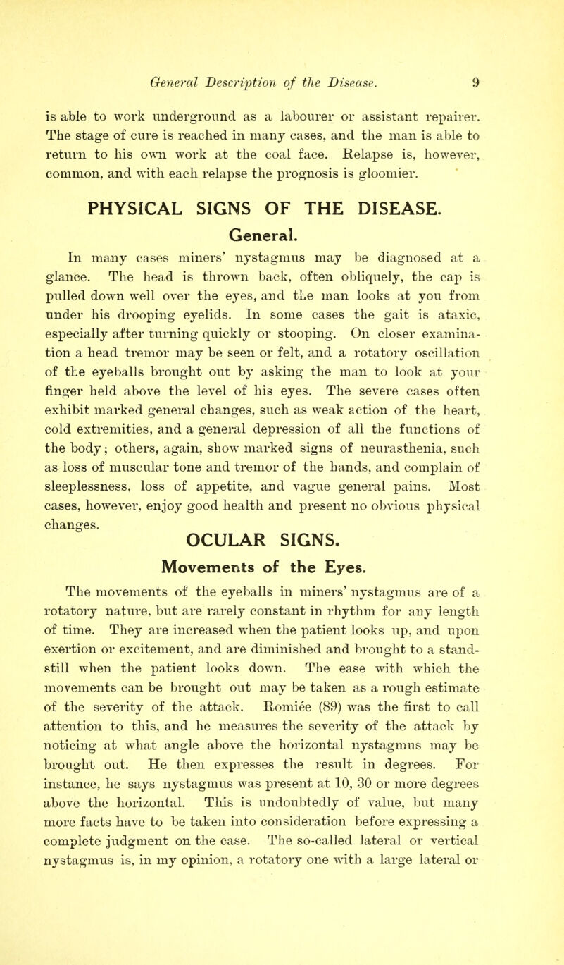 is able to work underground as a labourer or assistant repairer. The stage of cure is reached in many cases, and the man is able to return to his own work at the coal face. Relapse is, however, common, and with each relapse the prognosis is gloomier. PHYSICAL SIGNS OF THE DISEASE. General. In many cases miners' nystagmus may be diagnosed at a glance. The head is thrown back, often obliquely, the cap is pulled down well over the eyes, and the man looks at you from under his drooping eyelids. In some cases the gait is ataxic, especially after turning quickly or stooping. On closer examina- tion a head tremor may be seen or felt, and a rotatory oscillation of the eyeballs brought out by asking the man to look at your finger held above the level of his eyes. The severe cases often exhibit marked general changes, such as weak action of the heart, cold extremities, and a general depression of all the functions of the body; others, again, show marked signs of neurasthenia, such as loss of muscular tone and tremor of the hands, and complain of sleeplessness, loss of appetite, and vague general pains. Most cases, however, enjoy good health and present no obvious physical changes. OCULAR SIGNS, Movements of the Eyes. The movements of the eyeballs in miners' nystagmus are of a rotatory nature, but are rarely constant in rhythm for any length of time. They are increased when the patient looks up, and upon exertion or excitement, and are diminished and brought to a stand- still when the patient looks down. The ease with which the movements can be brought out may be taken as a rough estimate of the severity of the attack. Romiee (89) was the first to call attention to this, and he measures the severity of the attack by noticing at what angle above the horizontal nystagmus may be brought out. He then expresses the result in degrees. For instance, he says nystagmus was present at 10, 30 or more degrees above the horizontal. This is undoubtedly of value, but many more facts have to be taken into consideration before expressing a complete judgment on the case. The so-called lateral or vertical nystagmus is, in my opinion, a rotatory one with a large lateral or