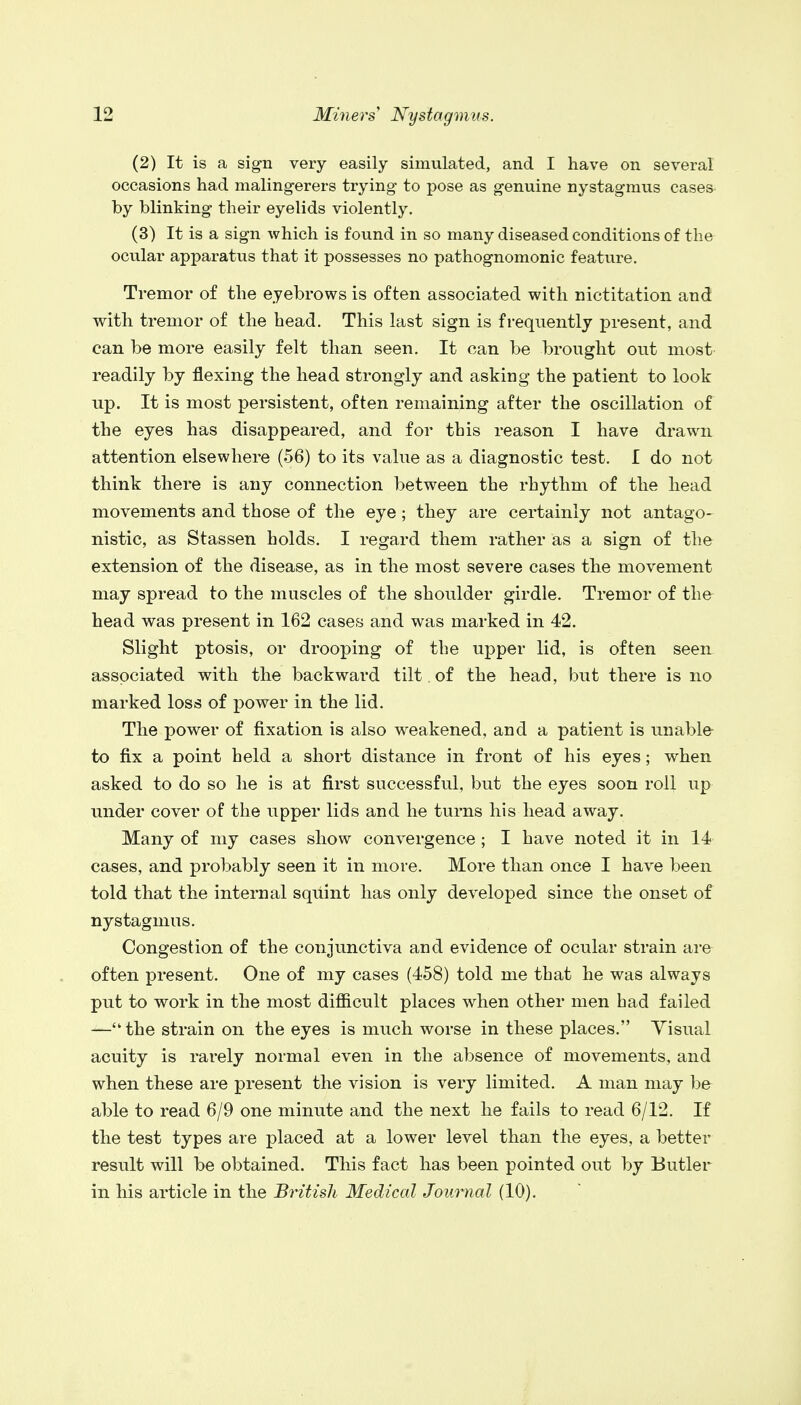 (2) It is a sign very easily simulated, and I have on several occasions had malingerers trying to pose as genuine nystagmus cases by blinking their eyelids violently. (3) It is a sign which is found in so many diseased conditions of the ocular apparatus that it possesses no pathognomonic feature. Tremor of the eyebrows is often associated with nictitation and with tremor of the head. This last sign is frequently present, and can be more easily felt than seen. It can be brought out most readily by flexing the head strongly and asking the patient to look up. It is most persistent, often remaining after the oscillation of the eyes has disappeared, and for this reason I have drawn attention elsewhere (56) to its value as a diagnostic test. I do not think there is any connection between the rhythm of the head movements and those of the eye; they are certainly not antago- nistic, as Stassen holds. I regard them rather as a sign of the extension of the disease, as in the most severe cases the movement may spread to the muscles of the shoulder girdle. Tremor of the head was present in 162 cases and was marked in 42. Slight ptosis, or drooping of the upper lid, is often seen associated with the backward tilt of the head, but there is no marked loss of power in the lid. The power of fixation is also weakened, and a patient is unable- to fix a point held a short distance in front of his eyes; when asked to do so he is at first successful, but the eyes soon roll up under cover of the upper lids and he turns his head away. Many of my cases show convergence ; I have noted it in 14 cases, and probably seen it in more. More than once I have been told that the internal squint has only developed since the onset of nystagmus. Congestion of the conjunctiva and evidence of ocular strain are often present. One of my cases (458) told me that he was always put to work in the most difficult places when other men had failed —the strain on the eyes is much worse in these places. Visual acuity is rarely normal even in the absence of movements, and when these are present the vision is very limited. A man may be able to read 6/9 one minute and the next he fails to read 6/12. If the test types are placed at a lower level than the eyes, a better result will be obtained. This fact has been pointed out by Butler in his article in the British Medical Journal (10).