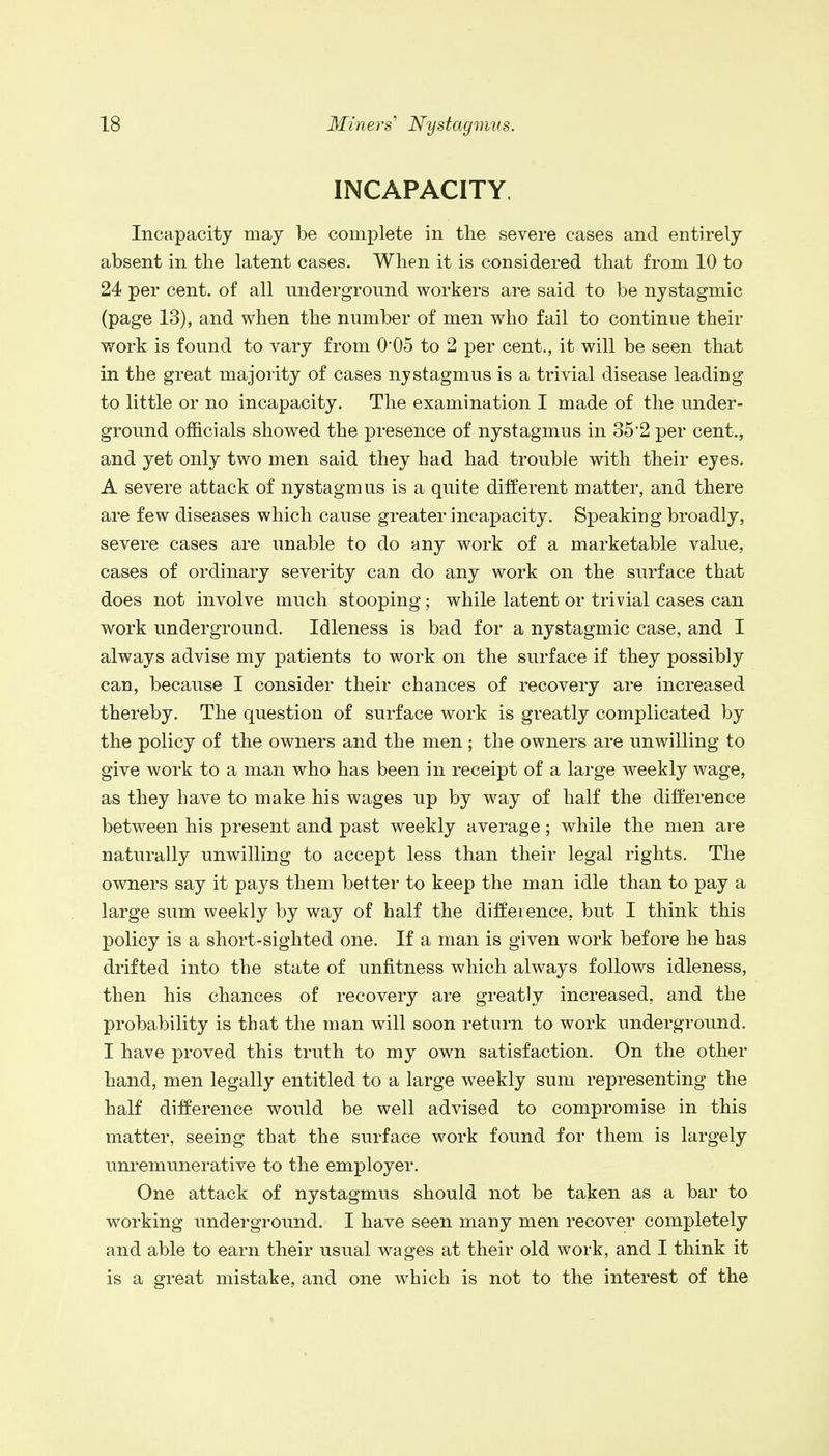 INCAPACITY Incapacity may be complete in the severe cases and entirely absent in the latent cases. When it is considered that from 10 to 24 per cent, of all underground workers are said to be nystagmic (page 13), and when the number of men who fail to continue their work is found to vary from 0*05 to 2 per cent., it will be seen that in the great majority of cases nystagmus is a trivial disease leading to little or no incapacity. The examination I made of the under- ground officials showed the presence of nystagmus in 35*2 per cent., and yet only two men said they had had trouble with their eyes. A severe attack of nystagmus is a quite different matter, and there are few diseases which cause greater incapacity. Speaking broadly, severe cases are unable to do any work of a marketable value, cases of ordinary severity can do any work on the surface that does not involve much stooping; while latent or trivial cases can work underground. Idleness is bad for a nystagmic case, and I always advise my patients to work on the surface if they possibly can, because I consider their chances of recovery are increased thereby. The question of surface work is greatly complicated by the policy of the owners and the men; the owners are unwilling to give work to a man who has been in receipt of a large weekly wage, as they have to make his wages up by way of half the difference between his present and past weekly average; while the men are naturally unwilling to accept less than their legal rights. The owners say it pays them better to keep the man idle than to pay a large sum weekly by way of half the difference, but I think this policy is a short-sighted one. If a man is given work before he has drifted into the state of unfitness which always follows idleness, then his chances of recovery are greatly increased, and the probability is that the man will soon return to work underground. I have proved this truth to my own satisfaction. On the other hand, men legally entitled to a large weekly sum representing the half difference would be well advised to compromise in this matter, seeing that the surface work found for them is largely unremunerative to the employer. One attack of nystagmus should not be taken as a bar to working underground. I have seen many men recover completely and able to earn their usual wages at their old work, and I think it is a great mistake, and one which is not to the interest of the