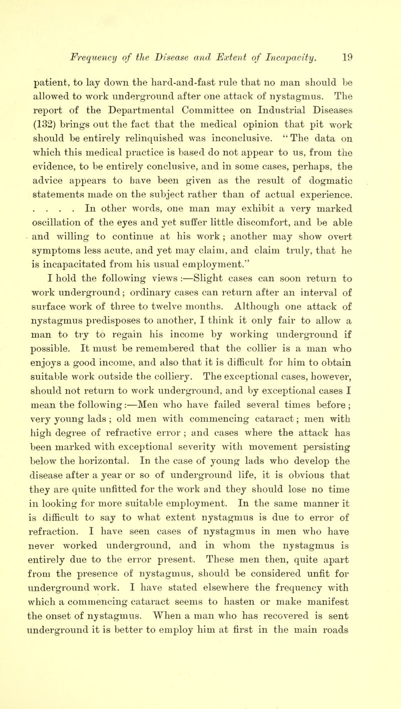 patient, to lay down the hard-and-fast rule that no man should be allowed to work underground after one attack of nystagmus. The report of the Departmental Committee on Industrial Diseases (132) brings out the fact that the medical opinion that pit work should be entirely relinquished was inconclusive.  The data on which this medical practice is based do not appear to us, from the evidence, to be entirely conclusive, and in some cases, perhaps, the advice appears to have been given as the result of dogmatic statements made on the subject rather than of actual experience. . . . . In other words, one man may exhibit a very marked oscillation of the eyes and yet suffer little discomfort, and be able and willing to continue at his work ; another may show overt symptoms less acute, and yet may claim, and claim truly, that he is incapacitated from his usual employment. I hold the following views :—Slight cases can soon return to work underground; ordinary cases can return after an interval of surface work of three to twelve months. Although one attack of nystagmus predisposes to another, I think it only fair to allow a man to try to regain his income by working underground if possible. It must be remembered that the collier is a man who enjoys a good income, and also that it is difficult for him to obtain suitable work outside the colliery. The exceptional cases, however, should not return to work underground, and by exceptional cases I mean the following:—Men who have failed several times before ; very young lads ; old men with commencing cataract; men with high degree of refractive error ; and cases where the attack has been marked with exceptional severity with movement persisting below the horizontal. In the case of young lads who develop the disease after a year or so of underground life, it is obvious that they are quite unfitted for the work and they should lose no time in looking for more suitable employment. In the same manner it is difficult to say to what extent nystagmus is due to error of refraction. I have seen cases of nystagmus in men who have never worked underground, and in whom the nystagmus is entirely due to the error present. These men then, quite apart from the presence of nystagmus, should be considered unfit for underground work. I have stated elsewhere the frequency with which a commencing cataract seems to hasten or make manifest the onset of nystagmus. When a man who has recovered is sent underground it is better to employ him at first in the main roads