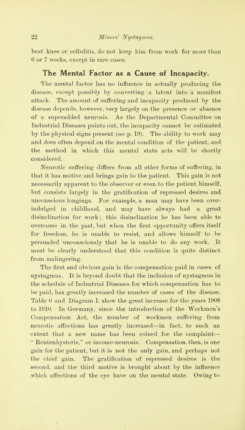 beat knee or cellulitis, do not keep him from work for more than 6 or 7 weeks, except in rare cases. The Mental Factor as a Cause of Incapacity. The mental factor has no influence in actually producing the disease, except possibly by converting a latent into a manifest attack. The amount of suffering and incapacity produced by the disease depends, however, very largely on the presence or absence of a superadded neurosis. As the Departmental Committee on Industrial Diseases points out, the incapacity cannot be estimated by the physical signs present {see p. 19). The ability to work may and does often depend on the mental condition of the patient, and the method in which this mental state acts will be shortly considered. Neurotic suffering differs from all other forms of suffering, in that it has motive and brings gain to the patient. This gain is not necessarily apparent to the observer or even to the patient himself, but consists largely in the gratification of repressed desires and unconscious longings. For example, a man may have been over- indulged in childhood, and may have always had a great disinclination for work; this disinclination he has been able to overcome in the past, but when the first opportunity offers itself for freedom, he is unable to resist, and allows himself to be persuaded unconsciously that he is unable to do any work. It must be clearly understood that this condition is quite distinct from malingering. The first and obvious gain is the compensation paid in cases of nystagmus. It is beyond doubt that the inclusion of nystagmus in the schedule of Industrial Diseases for which compensation has to be paid, has greatly increased the number of cases of the disease. Table 6 and Diagram I. show the great increase for the years 1908 to 1910. In Germany, since the introduction of the Workmen's Compensation Act, the number of workmen suffering from neurotic affections has greatly increased—in fact, to such an extent that a new name has been coined for the complaint—  Rentenhysterie, or income-neurosis. Compensation, then, is one gain for the patient, but it is not the only gain, and perhaps not the chief gain. The gratification of repressed desires is the second, and the third motive is brought about by the influence which affections of the eye have on the mental state. Owing to