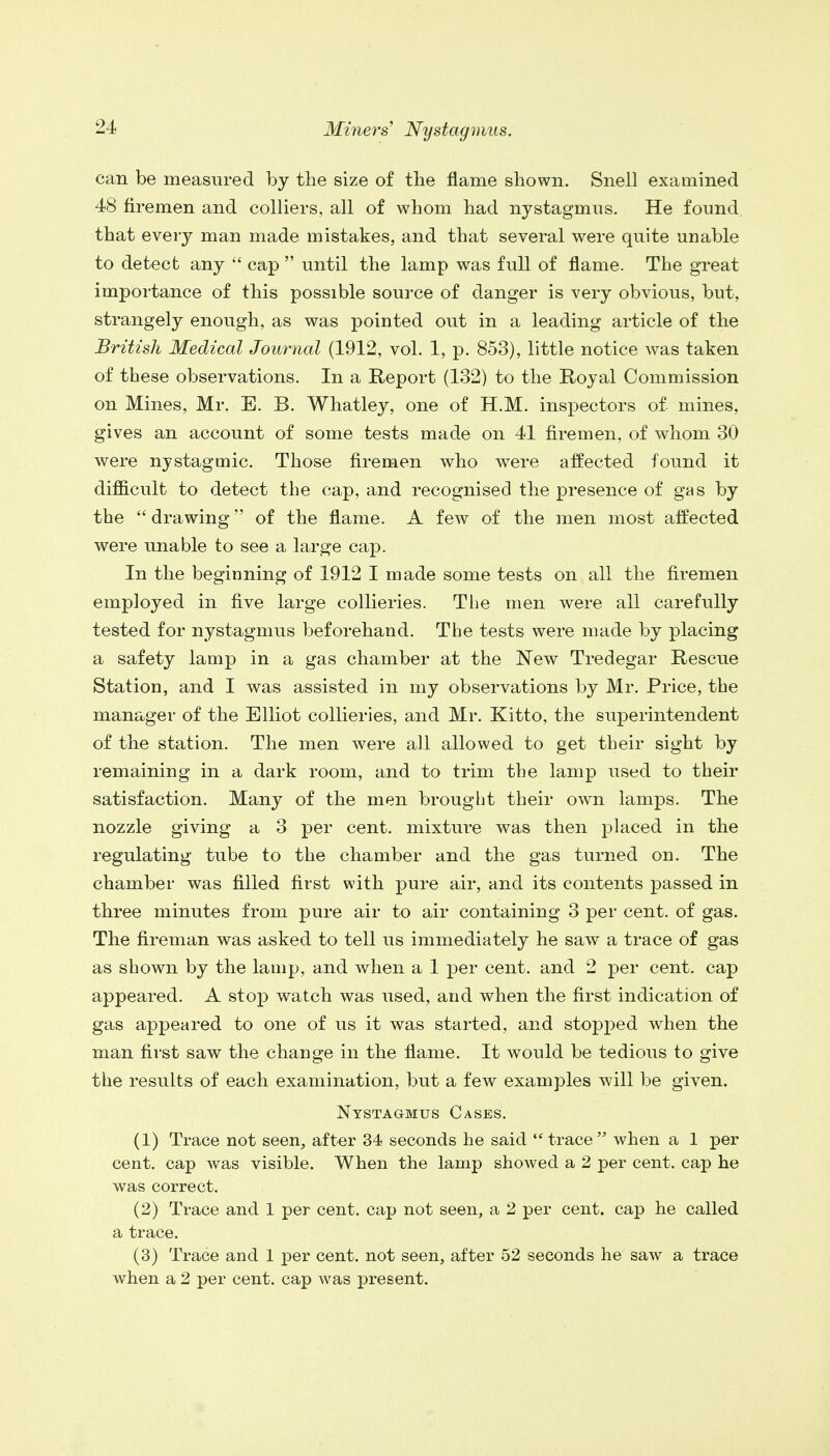 can be measured by the size of the flame shown. Snell examined 48 firemen and colliers, all of whom had nystagmus. He found that every man made mistakes, and that several were quite unable to detect any  cap  until the lamp was full of flame. The great importance of this possible source of danger is very obvious, but, strangely enough, as was pointed out in a leading article of the British Medical Journal (1912, vol. 1, p. 853), little notice was taken of these observations. In a Report (132) to the Royal Commission on Mines, Mr. E. B. Whatley, one of H.M. inspectors of mines, gives an account of some tests made on 41 firemen, of whom 30 were nystagmic. Those firemen who were affected found it difficult to detect the cap, and recognised the presence of gas by the  drawing of the flame. A few of the men most affected were unable to see a large cap. In the beginning of 1912 I made some tests on all the firemen employed in five large collieries. The men were all carefully tested for nystagmus beforehand. The tests were made by placing a safety lamp in a gas chamber at the New Tredegar Rescue Station, and I was assisted in my observations by Mr. Price, the manager of the Elliot collieries, and Mr. Kitto, the superintendent of the station. The men were all allowed to get their sight by remaining in a dark room, and to trim the lamp used to their satisfaction. Many of the men brought their own lamps. The nozzle giving a 3 per cent, mixture was then placed in the regulating tube to the chamber and the gas turned on. The chamber was filled first with pure air, and its contents passed in three minutes from pure air to air containing 3 per cent, of gas. The fireman was asked to tell us immediately he saw a trace of gas as shown by the lamp, and when a 1 per cent, and 2 per cent, cap appeared. A stop watch was used, and when the first indication of gas appeared to one of us it was started, and stopped when the man first saw the change in the flame. It would be tedious to give the results of each examination, but a few examples will be given. Nystagmus Cases. (1) Trace not seen, after 34 seconds he said trace when a 1 per cent, cap was visible. When the lamp showed a 2 per cent, cap he was correct. (2) Trace and 1 per cent, cap not seen, a 2 per cent, cap he called a trace. (3) Trace and 1 per cent, not seen, after 52 seconds he saw a trace when a 2 per cent, cap was present.