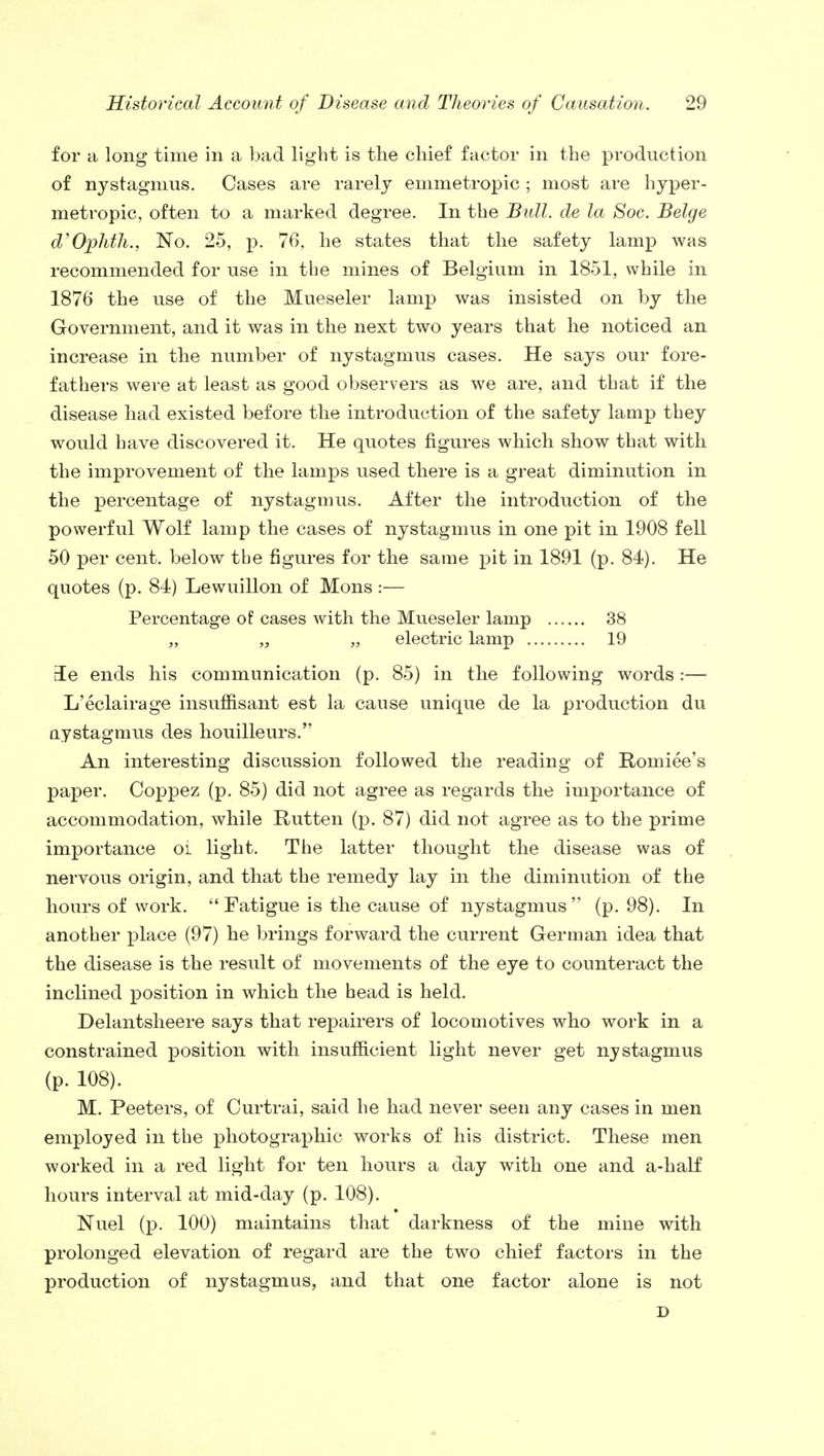 for a long time in a bad light is the chief factor in the production of nystagmus. Cases are rarely emmetropic ; most are hyper- metropic, often to a marked degree. In the Bull, de la Soc. Beige d'Ophth., No. 25, p. 76, he states that the safety lamp was recommended for use in the mines of Belgium in 1851, while in 1876 the use of the Mueseler lamp was insisted on by the Government, and it was in the next two years that he noticed an increase in the number of nystagmus cases. He says our fore- fathers were at least as good observers as we are, and that if the disease had existed before the introduction of the safety lamp they would have discovered it. He quotes figures which show that with the improvement of the lamps used there is a great diminution in the percentage of nystagmus. After the introduction of the powerful Wolf lamp the cases of nystagmus in one pit in 1908 fell 50 per cent, below the figures for the same pit in 1891 (p. 84). He quotes (p. 84) Lewuillon of Mons :— Percentage of cases with the Mueseler lamp 38 „ „ „ electric lamp 19 rle ends his communication (p. 85) in the following words:— L'eclairage insuffisant est la cause unique de la production du nystagmus des houilleurs. An interesting discussion followed the reading of Romiee's paper. Coppez (p. 85) did not agree as regards the importance of accommodation, while Rutten (p. 87) did not agree as to the prime importance oi light. The latter thought the disease was of nervous origin, and that the remedy lay in the diminution of the hours of work. Fatigue is the cause of nystagmus (p. 98). In another place (97) he brings forward the current German idea that the disease is the result of movements of the eye to counteract the inclined position in which the head is held. Delantsheere says that repairers of locomotives who work in a constrained position with insufficient light never get nystagmus (p. 108). M. Peeters, of Curtrai, said he had never seen any cases in men employed in the photographic works of his district. These men worked in a red light for ten hours a day with one and a-half hours interval at mid-day (p. 108). Nuel (p. 100) maintains that darkness of the mine with prolonged elevation of regard are the two chief factors in the production of nystagmus, and that one factor alone is not D