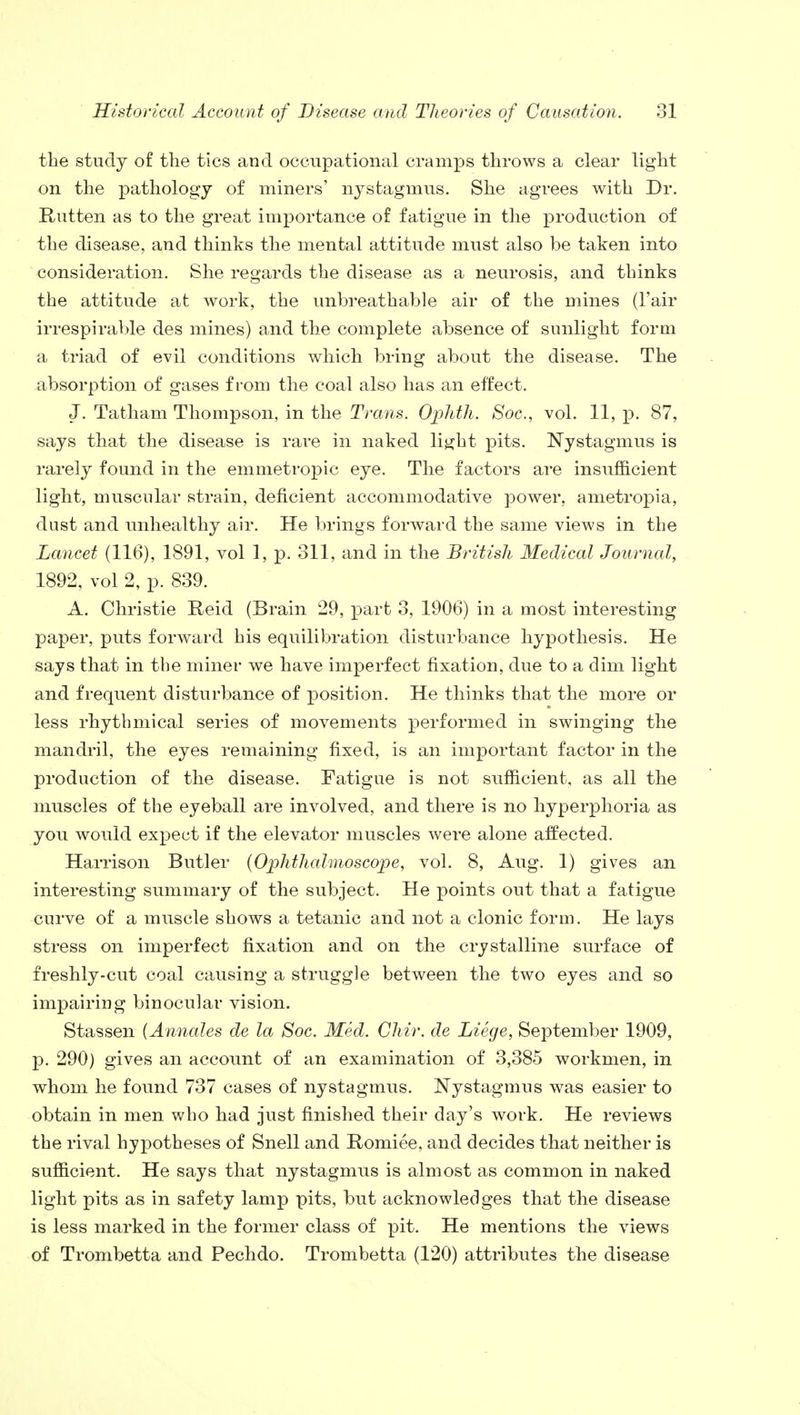 the study of the tics and occupational cramps throws a clear light on the pathology of miners' nystagmus. She agrees with Dr. Rutten as to the great importance of fatigue in the production of the disease, and thinks the mental attitude must also be taken into consideration. She regards the disease as a neurosis, and thinks the attitude at work, the unbreathable air of the mines (l'air irrespirable des mines) and the complete absence of sunlight form a triad of evil conditions which bring about the disease. The absorption of gases from the coal also has an effect. J. Tatham Thompson, in the Trans. Ophth. Soc, vol. 11, p. 87, says that the disease is rare in naked light pits. Nystagmus is rarely found in the emmetropic eye. The factors are insufficient light, muscular strain, deficient accommodative power, ametropia, dust and unhealthy air. He brings forward the same views in the Lancet (116), 1891, vol 1, p. 311, and in the British Medical Journal, 1892, vol 2, p. 839. A. Christie Reid (Brain 29, part 3, 1906) in a most interesting paper, puts forward his equilibration disturbance hypothesis. He says that in the miner we have imperfect fixation, due to a dim light and frequent disturbance of position. He thinks that the more or less rhythmical series of movements performed in swinging the mandril, the eyes remaining fixed, is an important factor in the production of the disease. Fatigue is not sufficient, as all the muscles of the eyeball are involved, and there is no hyperphoria as you would expect if the elevator muscles were alone affected. Harrison Butler (Ophthalmoscope, vol. 8, Aug. 1) gives an interesting summary of the subject. He points out that a fatigue curve of a muscle shows a tetanic and not a clonic form. He lays stress on imperfect fixation and on the crystalline surface of freshly-cut coal causing a struggle between the two eyes and so impairing binocular vision. Stassen (Annales de la Soc. Med. Chir. de Liege, September 1909, p. 290) gives an account of an examination of 3,385 workmen, in whom he found 737 cases of nystagmus. Nystagmus was easier to obtain in men who had just finished their day's work. He reviews the rival hypotheses of Snell and Romiee, and decides that neither is sufficient. He says that nystagmus is almost as common in naked light pits as in safety lamp pits, but acknowledges that the disease is less marked in the former class of pit. He mentions the views of Trombetta and Pechdo. Trombetta (120) attributes the disease