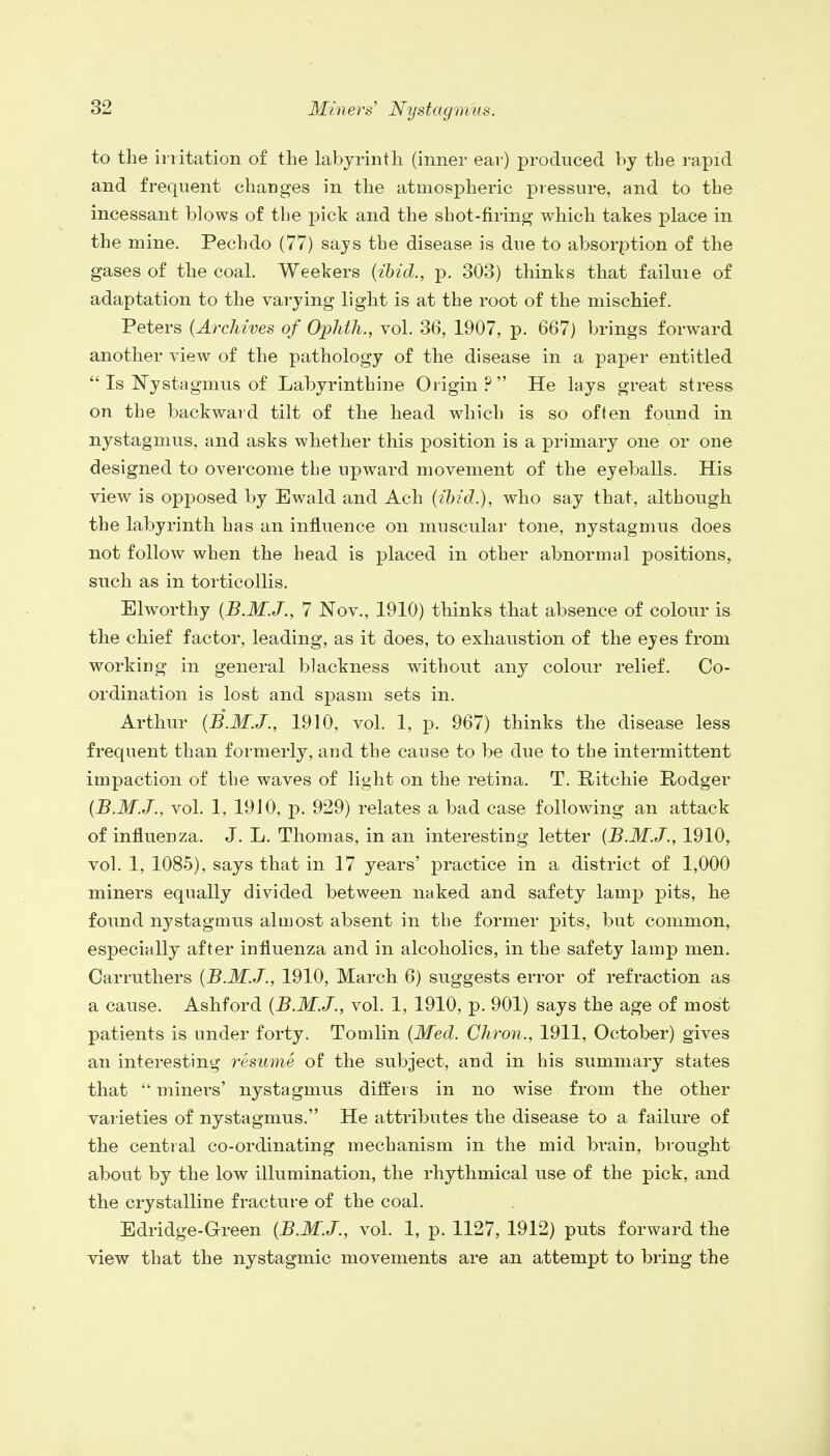 to the irritation of the labyrinth (inner ear) produced by the rapid and frequent changes in the atmospheric pressure, and to the incessant blows of the pick and the shot-firing which takes place in the mine. Pechdo (77) says the disease is due to absorption of the gases of the coal. Weekers (ibid., p. 303) thinks that failuie of adaptation to the varying light is at the root of the mischief. Peters (Archives of Ophth., vol. 36, 1907, p. 667) brings forward another view of the pathology of the disease in a paper entitled  Is Nystagmus of Labyrinthine Origin? He lays great stress on the backward tilt of the head which is so often found in nystagmus, and asks whether this position is a primary one or one designed to overcome tbe upward movement of the eyeballs. His view is opposed by Ewald and Ach (ibid.), who say that, although the labyrinth has an influence on muscular tone, nystagmus does not follow when the head is placed in other abnormal positions, such as in torticollis. Elworthy (B.M.J., 7 Nov., 1910) thinks that absence of colour is the chief factor, leading, as it does, to exhaustion of the eyes from working in general blackness without any colour relief. Co- ordination is lost and spasm sets in. Arthur (B.M.J., 1910, vol. 1, p. 967) thinks the disease less frequent than formerly, and the cause to be due to the intermittent impaction of the waves of light on the retina. T. Ritchie Rodger (B.M.J., vol. 1, 19J0, p. 929) relates a bad case following an attack of influenza. J. L. Thomas, in an interesting letter (B.M.J., 1910, vol. 1, 1085), says that in 17 years' practice in a district of 1,000 miners equally divided between naked and safety lamp pits, he found nystagmus almost absent in the former pits, but common, especially after influenza and in alcoholics, in the safety lamp men. Oarruthers (B.M.J., 1910, March 6) suggests error of refraction as a cause. Ashford (B.M.J., vol. 1, 1910, p. 901) says the age of most patients is under forty. Tomlin (Med. Chron., 1911, October) gives an interesting resume of the subject, and in his summary states that  miners' nystagmus differs in no wise from the other varieties of nystagmus. He attributes the disease to a failure of the central co-ordinating mechanism in the mid brain, brought about by the low illumination, the rhythmical use of the pick, and the crystalline fracture of the coal. Edridge-Green (B.M.J., vol. 1, p. 1127, 1912) puts forward the view that the nystagmic movements are an attempt to bring the