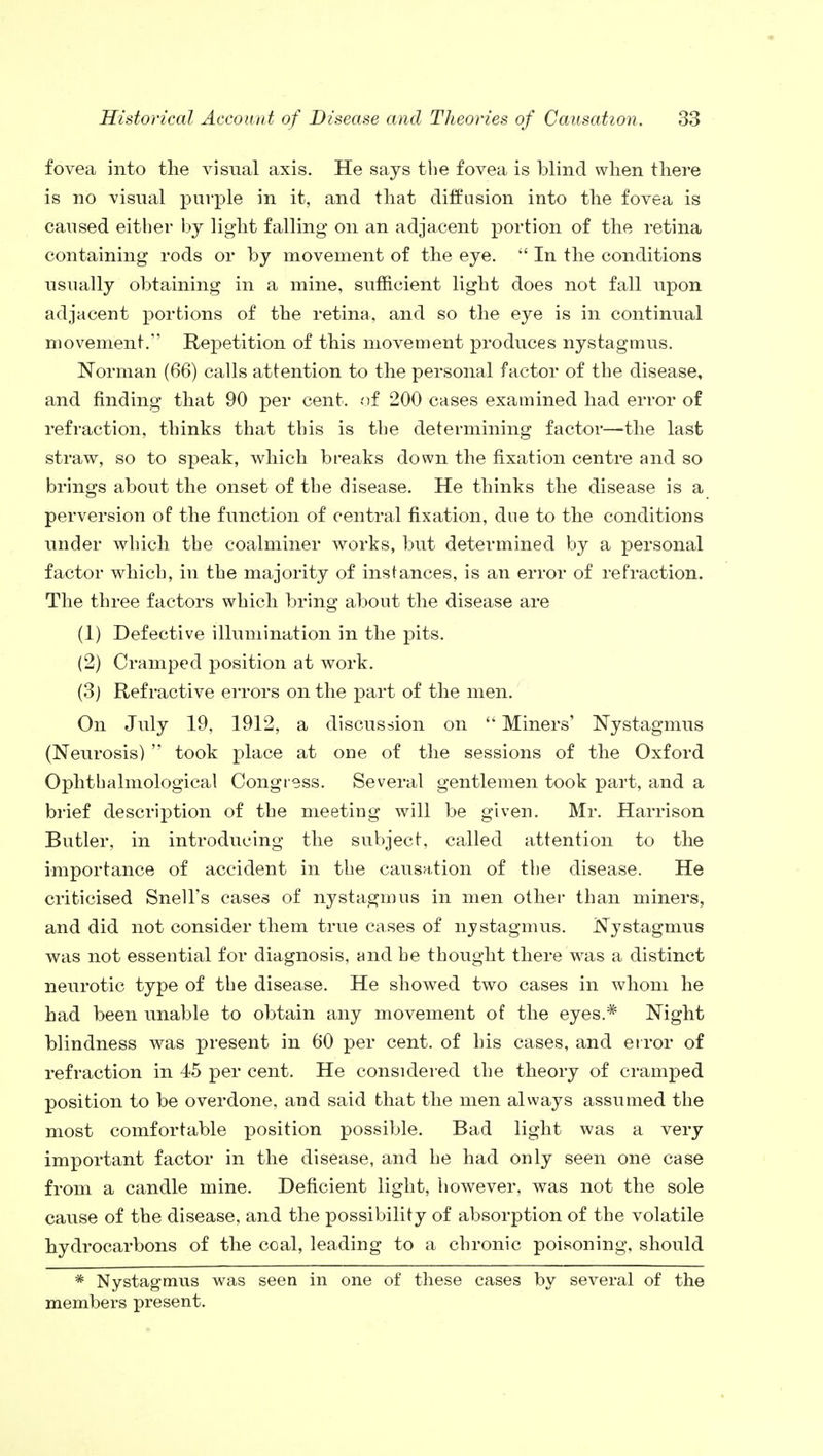 fovea into the visual axis. He says the fovea is blind when there is no visual purple in it, and that diffusion into the fovea is caused either by light falling on an adjacent portion of the retina containing rods or by movement of the eye.  In the conditions usually obtaining in a mine, sufficient light does not fall upon adjacent portions of the retina, and so the eye is in continual movement. Repetition of this movement produces nystagmus. Norman (66) calls attention to the personal factor of the disease, and finding that 90 per cent, of 200 cases examined had error of refraction, thinks that this is the determining factor—the last straw, so to speak, which breaks down the fixation centre and so brings about the onset of the disease. He thinks the disease is a perversion of the function of central fixation, due to the conditions under which the coalminer works, but determined by a personal factor which, in the majority of instances, is an error of refraction. The three factors which bring about the disease are (1) Defective illumination in the pits. (2) Cramped position at work. (3) Refractive errors on the j>art of the men. On July 19, 1912, a discussion on  Miners' Nystagmus (Neurosis)  took place at one of the sessions of the Oxford Ophthalmological Congress. Several gentlemen took part, and a brief description of the meeting will be given. Mr. Harrison Butler, in introducing the subject, called attention to the importance of accident in the causation of the disease. He criticised Snell's cases of nystagmus in men other than miners, and did not consider them true cases of nystagmus. Nystagmus was not essential for diagnosis, and he thought there was a distinct neurotic type of the disease. He showed two cases in whom he had been unable to obtain any movement of the eyes.* Night blindness was present in 60 per cent, of his cases, and error of refraction in 45 per cent. He considered the theory of cramped position to be overdone, and said that the men always assumed the most comfortable position possible. Bad light was a very important factor in the disease, and he had only seen one case from a candle mine. Deficient light, however, was not the sole cause of the disease, and the possibility of absorption of the volatile hydrocarbons of the coal, leading to a chronic poisoning, should * Nystagmus was seen in one of these cases by several of the members present.
