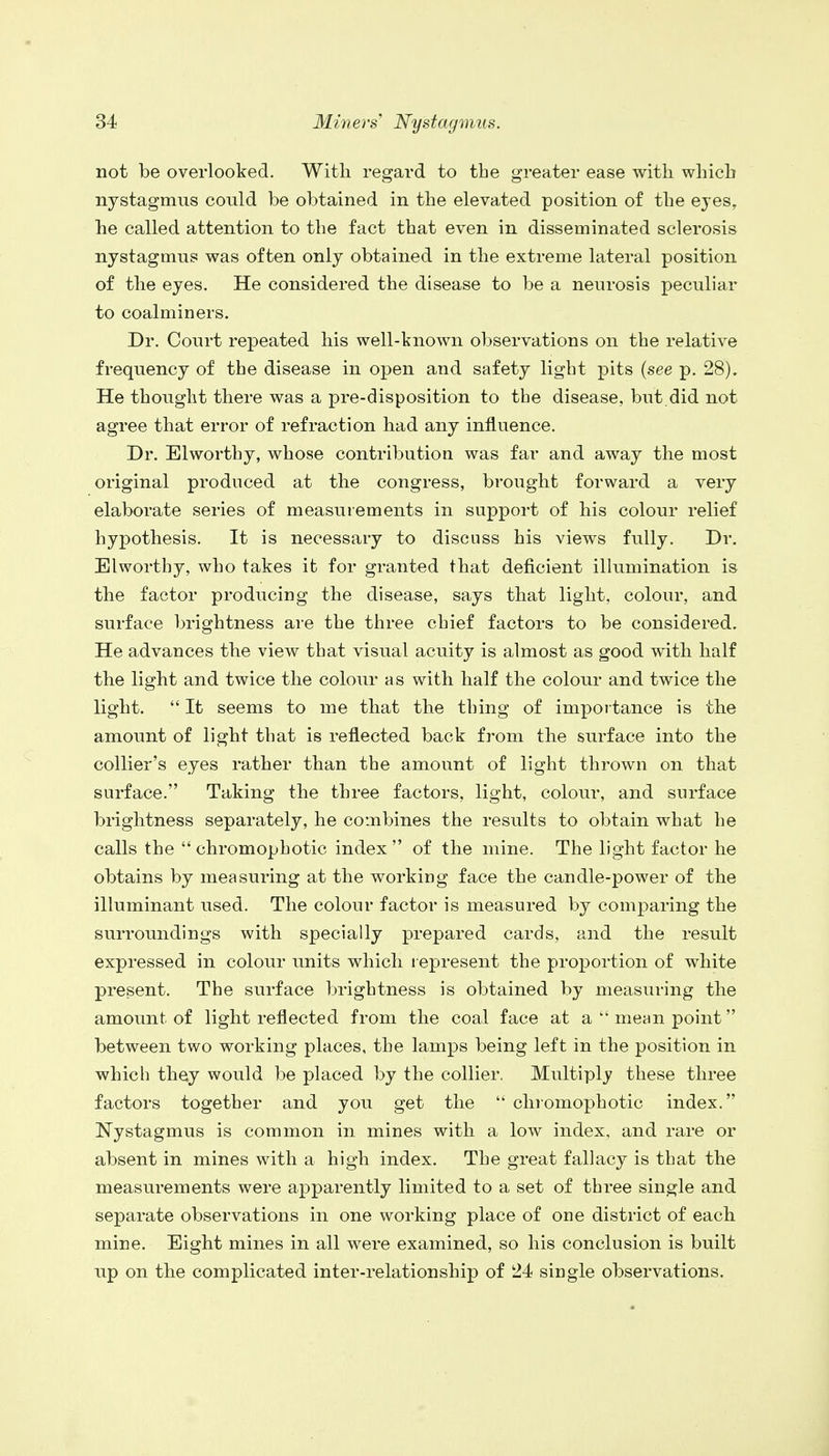 not be overlooked. With regard to the greater ease with which nystagmus could be obtained in the elevated position of the eyes, he called attention to the fact that even in disseminated sclerosis nystagmus was often only obtained in the extreme lateral position of the eyes. He considered the disease to be a neurosis peculiar to coalminers. Dr. Court repeated his well-known observations on the relative frequency of the disease in open and safety light pits (see p. 28). He thought there was a pre-disposition to the disease, but.did not agree that error of refraction had any influence. Dr. Elworthy, whose contribution was far and away the most original produced at the congress, brought forward a very elaborate series of measurements in support of his colour relief hypothesis. It is necessary to discuss his views fully. Dr. Elworthy, who takes it for granted that deficient illumination is the factor producing the disease, says that light, colour, and surface brightness are the three chief factors to be considered. He advances the view that visual acuity is almost as good with half the light and twice the colour as with half the colour and twice the light.  It seems to me that the thing of importance is the amount of light that is reflected back from the surface into the collier's eyes rather than the amount of light thrown on that surface. Taking the three factors, light, colour, and surface brightness separately, he combines the results to obtain what he calls the chromophotic index of the mine. The light factor he obtains by measuring at the working face the candle-power of the illuminant used. The colour factor is measured by comparing the surroundings with specially prepared cards, and the result expressed in colour units which represent the proportion of white present. The surface brightness is obtained by measuring the amount of light reflected from the coal face at a mean point between two working places, the lamps being left in the position in which they would be placed by the collier, Multiply these three factors together and you get the  chromophotic index. Nystagmus is common in mines with a low index, and rare or absent in mines with a high index. The great fallacy is that the measurements were apparently limited to a set of three single and separate observations in one working place of one district of each mine. Eight mines in all were examined, so his conclusion is built up on the complicated inter-relationship of 24 single observations.