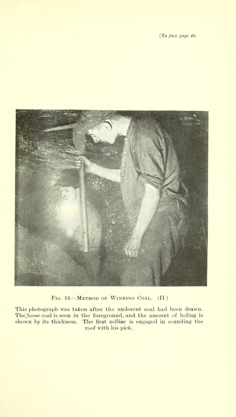 Fig. 14.—Method of Winning Coal. (II.) This photograph was taken after the undercut coal had been drawn. Thelloose coal is seen in the foreground, and the amount of holing is shown by its thickness. The first collier is engaged in sounding the roof with his pick.