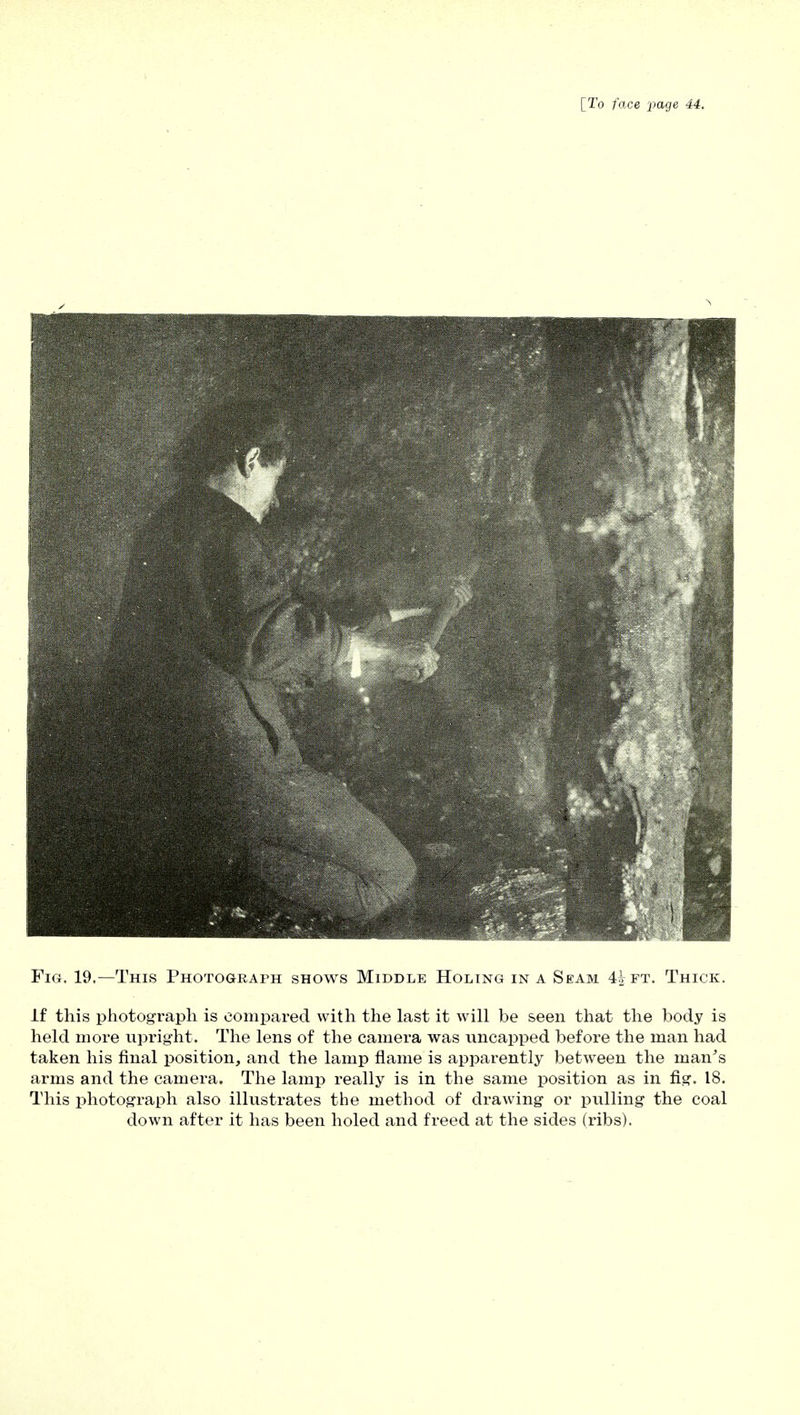 Fig. 19.—This Photograph shows Middle Holing in a Seam 4^ft. Thick. If this photograph is compared with the last it will be seen that the body is held more upright. The lens of the camera was uncapped before the man had taken his final position, and the lamp flame is apparently between the man's arms and the camera. The lamp really is in the same position as in fig. 18. This photograph also illustrates the method of drawing or pulling the coal down after it has been holed and freed at the sides (ribs).