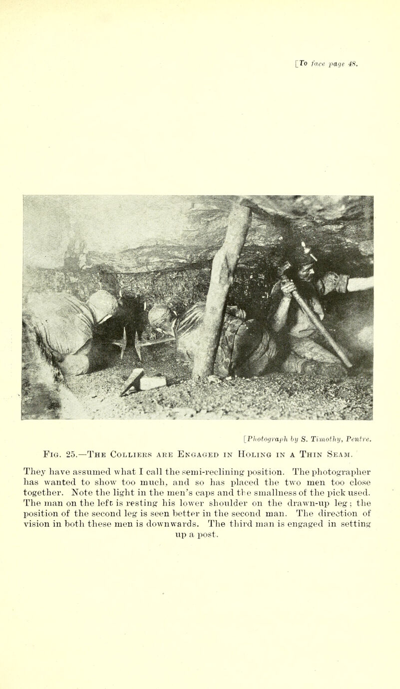 [Photograph by S. Timothy, Pentre. Fig. 25.—The Colliers are Engaged in Holing in a Thin Seam. They have assumed what I call the seini-reclining position. The photographer has wanted to show too much, and so has placed the two men too close together. Note the light in the men's caps and the smallness of the pick used. The man on the left is resting his lower shoulder on the drawn-up leg; the position of the second leg is seen better in the second man. The direction of vision in both these men is down wards. The third man is engaged in setting up a post.