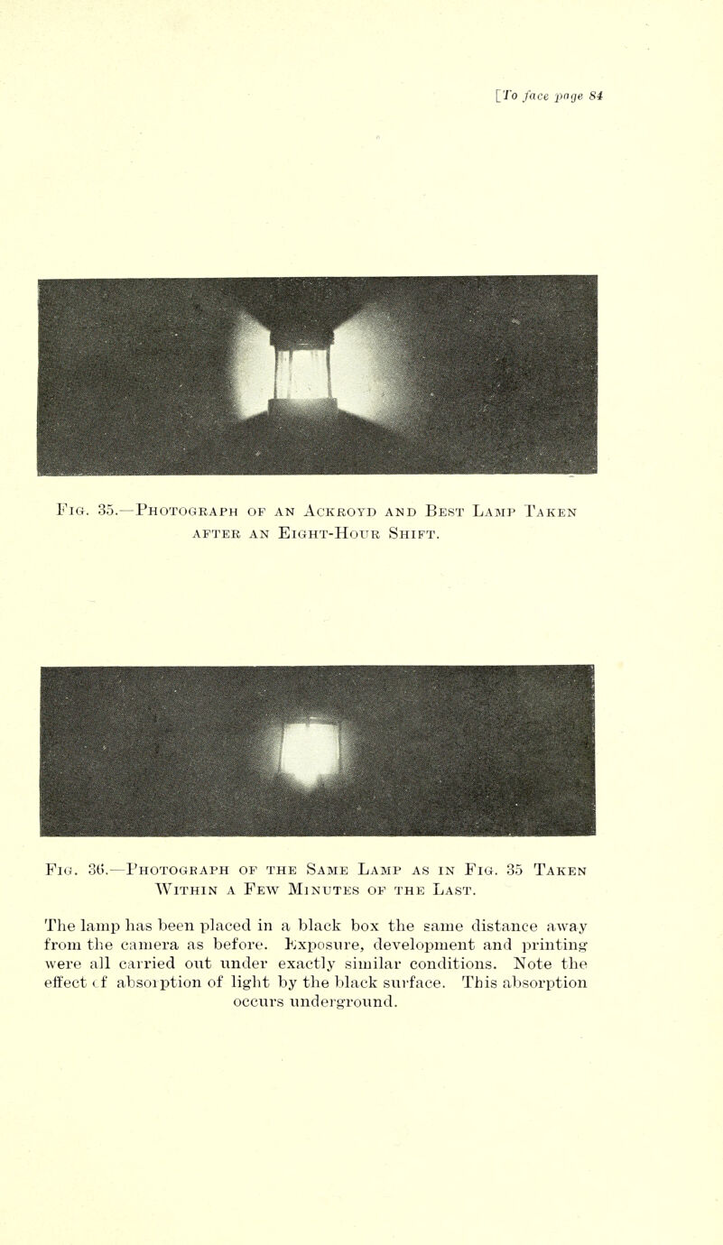 Fig. 35.—Photograph of an Ackroyd and Best Lamp Taken AFTER AN ElGHT-HoUR SHIFT. Fig. 36.—Photogeaph of the Same Lamp as in Fig. 35 Taken Within a Few Minutes of the Last. The lamp lias been placed in a black box the same distance away from the camera as before. Exposure, development and printing- were all carried out under exactly similar conditions. Note the effect cf absorption of light by the black surface. This absorption occurs underground.