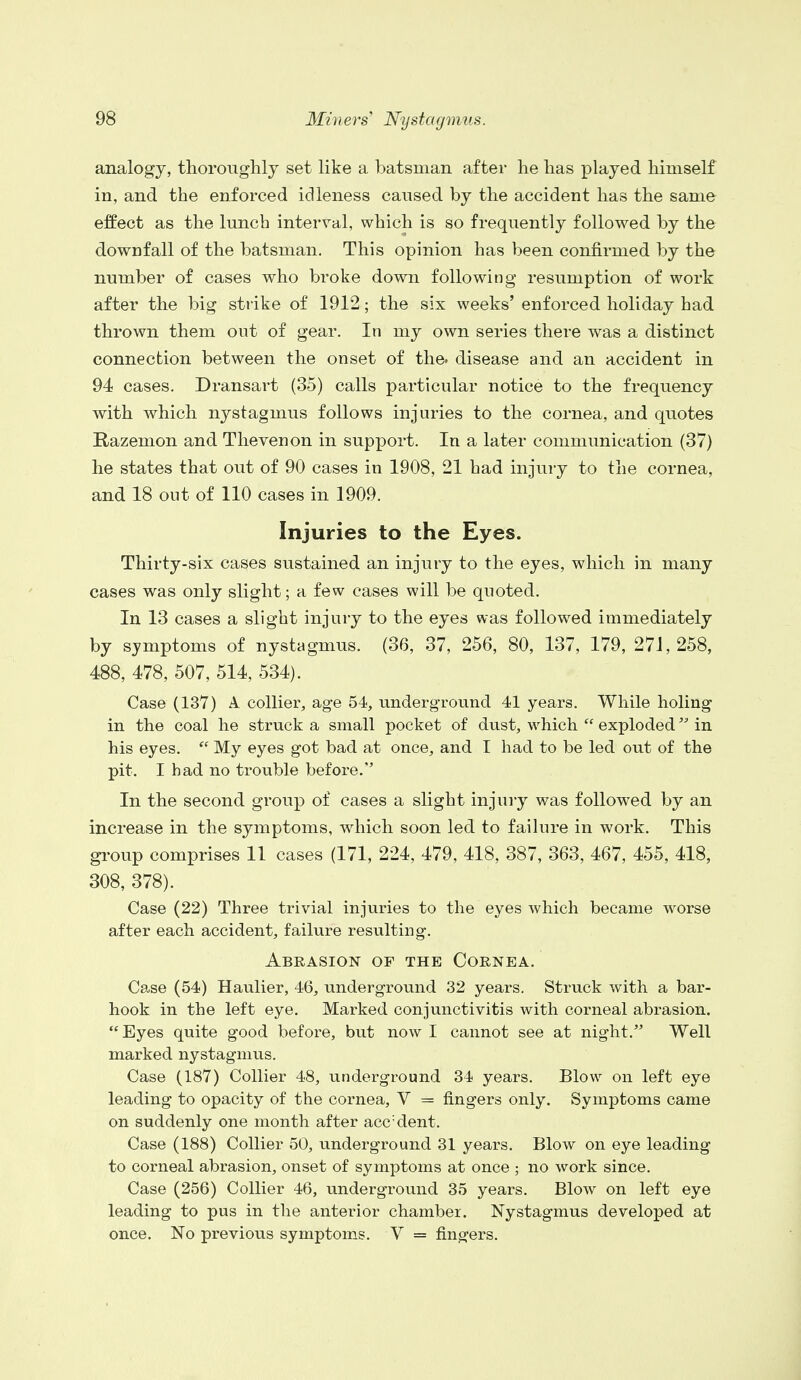 analogy, thoroughly set like a batsman after he has played himself in, and the enforced idleness caused by the accident has the same effect as the lunch interval, which is so frequently followed by the downfall of the batsman. This opinion has been confirmed by the number of cases who broke down following resumption of work after the big strike of 1912; the six weeks' enforced holiday had thrown them out of gear. In my own series there was a distinct connection between the onset of the. disease and an accident in 94 cases. Dransart (35) calls particular notice to the frequency with which nystagmus follows injuries to the cornea, and quotes Razemon and Thevenon in support. In a later communication (37) he states that out of 90 cases in 1908, 21 had injury to the cornea, and 18 out of 110 cases in 1909. Injuries to the Eyes. Thirty-six cases sustained an injury to the eyes, which in many cases was only slight; a few cases will be quoted. In 13 cases a slight injury to the eyes was followed immediately by symptoms of nystagmus. (36, 37, 256, 80, 137, 179, 271,258, 488, 478, 507, 514, 534). Case (137) A collier, age 54, underground 41 years. While holing in the coal he struck a small pocket of dust, which  exploded in his eyes.  My eyes got bad at once, and I had to be led out of the pit. I had no trouble before. In the second group of cases a slight injury was followed by an increase in the symptoms, which soon led to failure in work. This group comprises 11 cases (171, 224, 479, 418, 387, 363, 467, 455, 418, 308, 378). Case (22) Three trivial injuries to the eyes which became worse after each accident, failure resulting. Abrasion of the Cornea. Case (54) Haulier, 46, underground 32 years. Struck with a bar- hook in the left eye. Marked conjunctivitis with corneal abrasion. Eyes quite good before, but now I cannot see at night. Well marked nystagmus. Case (187) Collier 48, underground 34 years. Blow on left eye leading to opacity of the cornea, V = fingers only. Symptoms came on suddenly one month after acc:dent. Case (188) Collier 50, underground 31 years. Blow on eye leading to corneal abrasion, onset of symptoms at once ; no work since. Case (256) Collier 46, underground 35 years. Blow on left eye leading to pus in the anterior chamber. Nystagmus developed at once. No previous symptoms. V = fingers.