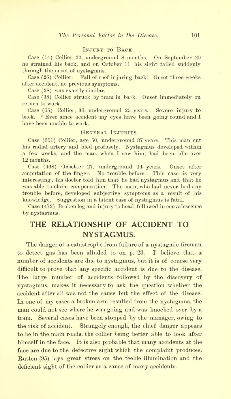 Injury to Back. Case (14) Collier, 22, underground 8 months. On September 20 he strained his back, and on October 11 his sight failed suddenly- through the onset of nystagmus. Case (26) Collier. Fall of roof injuring back. Onset three weeks after accident, no previous symptoms. Case (28) was exactly similar. Case (38) Collier struck by tram in ba^k. Onset immediately on return to work. Case (65) Collier, 36, underground 25 years. Severe injury to back.  Ever since accident my eyes have been going round and I have been unable to work. General Injuries. Case (351) Collier, age 50, underground 37 years. This man cut his radial artery and bled profusely. Nystagmus developed within a few weeks, and the man, when I saw him, had been idle over 12 months. Case (468) Onsetter 27, underground 14 years. Onset after amputation of the finger. No trouble before. This case is very interesting; his doctor told him that he had nystagmus and that he was able to claim compensation. The man, who had never had any trouble before, developed subjective symptoms as a result of his knowledge. Suggestion in a latent case of nystagmus is fatal. Case (472) Broken leg and injury to head, followed in convalescence by nystagmus. THE RELATIONSHIP OF ACCIDENT TO NYSTAGMUS. The danger of a catastrophe from failure of a nystagmic fireman to detect gas has been alluded to on p. 23. I believe that a number of accidents are due to nystagmus, but it is of course very difficult to prove that any specific accident is due to the disease. The large number of accidents followed by the discovery of nystagmus, makes it necessary to ask the question whether the accident after all was not the cause but the effect of the disease. In one of my cases a broken arm resulted from the nystagmus, the man could not see where he was going and was knocked over by a tram. Several cases have been stopped by the manager, owing to the risk of accident. Strangely enough, the chief danger appears to be in the main roads, the collier being better able to look after himself in the face. It is also probable that many accidents at the face are due to the defective sight which the complaint produces. Rutten (95) lays great stress on the feeble illumination and the deficient sight of the collier as a cause of many accidents.