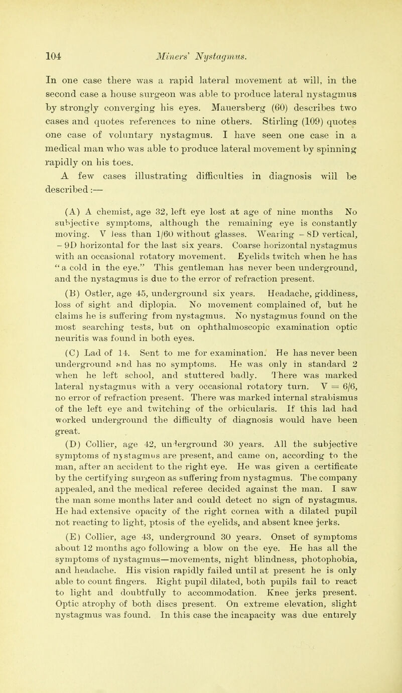 In one case there was a rapid lateral movement at will, in the second case a house surgeon was able to produce lateral nystagmus by strongly converging his eyes. Mauersberg (60) describes two cases and quotes references to nine others. Stirling (109) quotes one case of voluntary nystagmus. I have seen one case in a medical man who was able to produce lateral movement by spinning rapidly on his toes. A few cases illustrating difficulties in diagnosis will be described:— (A) A chemist, age 32, left eye lost at age of nine months No subjective symptoms, although the remaining eye is constantly moving. V Jess than 1/60 without glasses. Wearing - 8D vertical, - 9D horizontal for the last six years. Coarse horizontal nystagmus with an occasional rotatory movement. Eyelids twitch when he has  a cold in the eye. This gentleman has never been underground, and the nystagmus is due to the error of refraction present. (B) Ostler, age 45, underground six years. Headache, giddiness, loss of sight and diplopia. No movement complained of, but he claims he is suffering from nystagmus. No nystagmus found on the most searching tests, but on ophthalmoscopic examination optic neuritis was found in both eyes. (C) Lad of 14. Sent to me for examination. He has never been underground find has no symptoms. He was only in standard 2 when he left school, and stuttered badly. There was marked lateral nystagmus with a very occasional rotatory turn. V = 6/6, no error of refraction present. There was marked internal strabismus of the left eye and twitching of the orbicularis. If this lad had worked underground the difficulty of diagnosis would have been great. (D) Collier, age 42, underground 30 years. All the subjective symptoms of nystagmus are present, and came on, according to the man, after an accident to the right eye. He was given a certificate by the certifying surgeon as suffering from nystagmus. The company appealed, and the medical referee decided against the man. I saw the man some months later and could detect no sign of nystagmus. He had extensive opacity of the right cornea with a dilated pupil not reacting to light, ptosis of the eyelids, and absent knee jerks. (E) Collier, age 43, underground 30 years. Onset of symptoms about 12 months ago following a blow on the eye. He has all the symptoms of nystagmus—movements, night blindness, photophobia, and headache. His vision rapidly failed until at present he is only able to count fingers. Right pupil dilated, both pupils fail to react to light and doubtfully to accommodation. Knee jerks present. Optic atrophy of both discs present. On extreme elevation, slight nystagmus was found. In this case the incapacity was due entirely