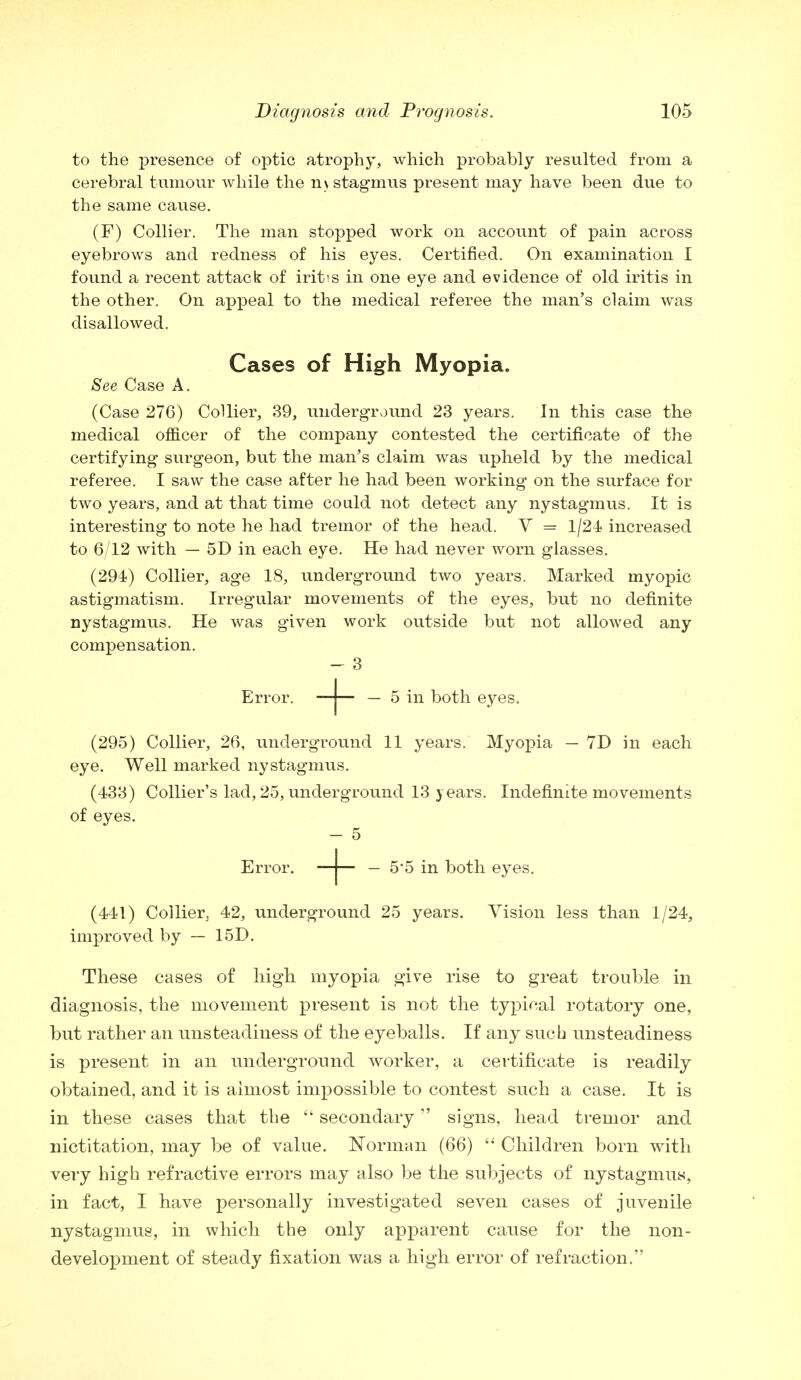 to the presence of optic atrophy, which probably resulted from a cerebral tumour while the n \ stagmus present may have been due to the same cause. (F) Collier. The man stopped work on account of pain across eyebrows and redness of his eyes. Certified. On examination I found a recent attack of iritis in one eye and evidence of old iritis in the other. On appeal to the medical referee the man's claim was disallowed. Cases of High Myopia. See Case A. (Case 27G) Collier, 39, underground 23 years. In this case the medical officer of the company contested the certificate of the certifying surgeon, but the man's claim was upheld by the medical referee. I saw the case after he had been working on the surface for two years, and at that time could not detect any nystagmus. It is interesting to note he had tremor of the head. V = 1/24 increased to 6/12 with — 5D in each eye. He had never worn glasses. (294) Collier, age 18, underground two years. Marked myopic astigmatism. Irregular movements of the eyes, but no definite nystagmus. He was given work outside but not allowed any compensation. Error. —j— — 5 in both eyes. (295) Collier, 26, underground 11 years. Myopia — 7D in each eye. Well marked nystagmus. (433) Collier's lad, 25, underground 13 years. Indefinite movements of eyes. Error. —j— — 5*5 in both eyes. (441) Collier. 42, underground 25 years. Vision less than 1/24, improved by — 15D. These cases of high myopia give rise to great trouble in diagnosis, the movement present is not the typical rotatory one, but rather an unsteadiness of the eyeballs. If any such unsteadiness is present in an underground worker, a certificate is readily obtained, and it is almost impossible to contest such a case. It is in these cases that the  secondary signs, head tremor and nictitation, may be of value. Norman (66)  Children bom with very high refractive errors may also be the subjects of nystagmus, in fact, I have personally investigated seven cases of juvenile nystagmus, in which the only apparent cause for the non- development of steady fixation was a high error of refraction.