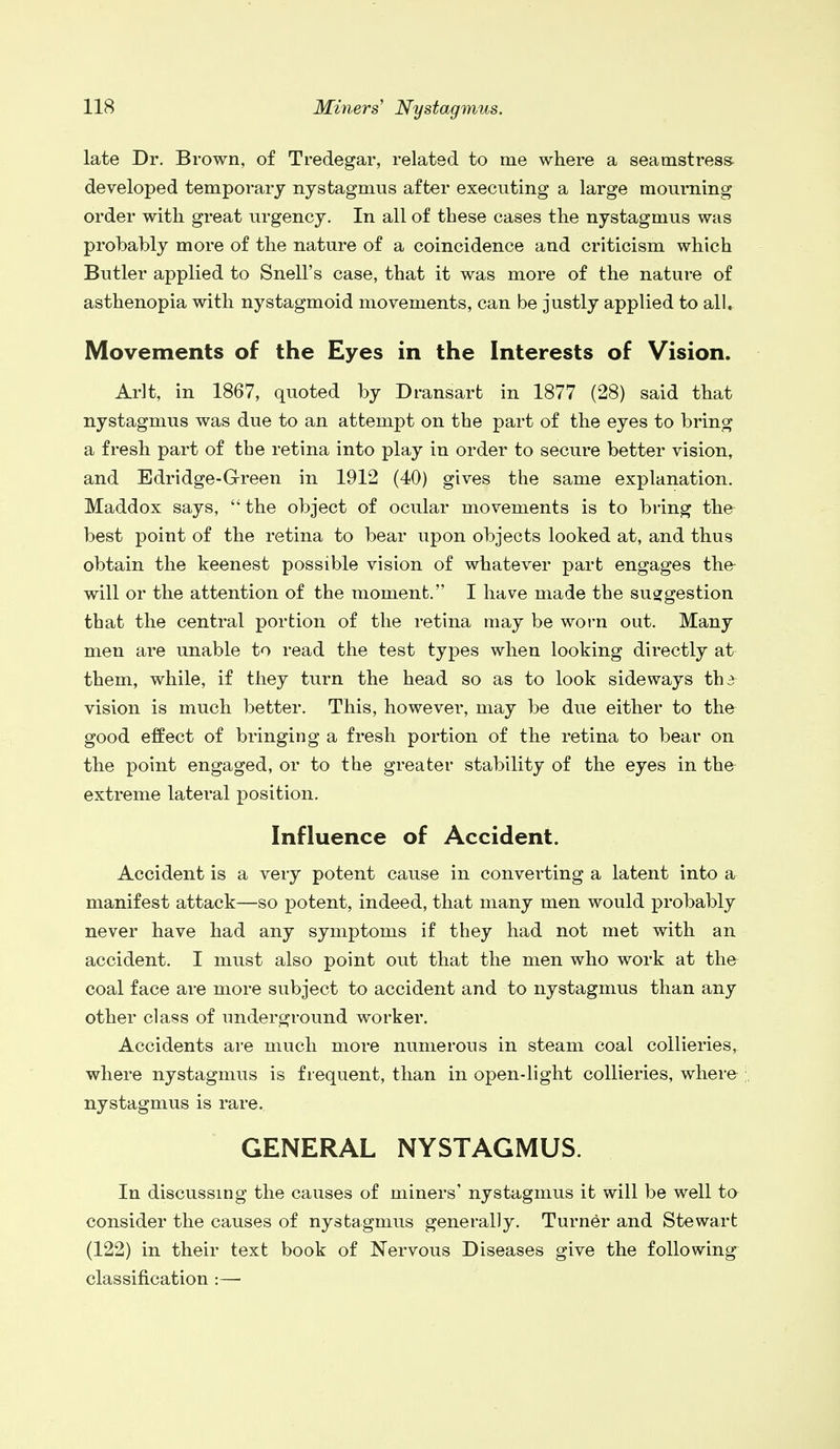 late Dr. Brown, of Tredegar, related to me where a seamstress developed temporary nystagmus after executing a large mourning order with great urgency. In all of these cases the nystagmus was probably more of the nature of a coincidence and criticism which Butler applied to Snell's case, that it was more of the nature of asthenopia with nystagmoid movements, can be justly applied to all. Movements of the Eyes in the Interests of Vision. Arlt, in 1867, quoted by Dransart in 1877 (28) said that nystagmus was due to an attempt on the part of the eyes to bring a fresh part of the retina into play in order to secure better vision, and Edridge-Green in 1912 (40) gives the same explanation. Maddox says, the object of ocular movements is to bring the best point of the retina to bear upon objects looked at, and thus obtain the keenest possible vision of whatever part engages the will or the attention of the moment. I have made the suggestion that the central portion of the retina may be worn out. Many men are unable to read the test types when looking directly at them, while, if they turn the head so as to look sideways th3 vision is much better. This, however, may be due either to the good effect of bringing a fresh portion of the retina to bear on the point engaged, or to the greater stability of the eyes in the extreme lateral position. Influence of Accident. Accident is a very potent cause in converting a latent into a manifest attack—so potent, indeed, that many men would probably never have had any symptoms if they had not met with an accident. I must also point out that the men who work at the coal face are more subject to accident and to nystagmus than any other class of underground worker. Accidents are much more numerous in steam coal collieries, where nystagmus is frequent, than in open-light collieries, where ; nystagmus is rare.. GENERAL NYSTAGMUS. In discussing the causes of miners' nystagmus it will be well to consider the causes of nystagmus generally. Turner and Stewart (122) in their text book of Nervous Diseases give the following classification :—