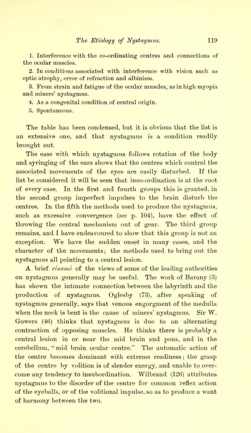 1. Interference with the co-ordinating centres and connections of the ocular muscles. 2. In conditions associated with interference with vision such as optic atrophy, error of refraction and albinism. 3. From strain and fatigue of the ocular muscles, as in high myopia and miners' nystagmus. 4. As a congenital condition of central origin. 5. Spontaneous. The table has been condensed, but it is obvious that the list is an extensive one, and that nystagmus is a condition readily brought out. The ease with which nystagmus follows rotation of the body and syringing of the ears shows that the centres which control the associated movements of the eyes are easily disturbed. If the list be considered it will be seen that in co-ordination is at the root of every case. In the first and fourth groups this is granted, in the second group imperfect impulses to the brain disturb the centres. In the fifth the methods used to produce the nystagmus, such as excessive convergence {see p. 104), have the effect of throwing the central mechanism out of gear. The third group remains, and I have endeavoured to show that this group is not an exception. We have the sudden onset in many cases, and the character of the movements; the methods used to bring out the nystagmus all pointing to a central lesion. A brief resume of the views of some of the leading authorities on nystagmus generally may be useful. The work of Barany (3) has shown the intimate connection between the labyrinth and the production of nystagmus. Oglesby (73), after speaking of nystagmus generally, says that venous engorgnient of the medulla when the neck is bent is the cause of miners' nystagmus. Sir W. Gowers (46) thinks that nystagmus is due to an alternating contraction of opposing muscles. He thinks there is probably a central lesion in or near the mid brain and pons, and in the cerebellum,  mid brain ocular centre. The automatic action of the centre becomes dominant with extreme readiness; the grasp of the centre by volition is of slender energy, and unable to over- come any tendency to insubordination. Wilbrand (126) attributes nystagmus to the disorder of the centre for common reflex action of the eyeballs, or of the volitional impulse, so as to produce a want of harmony between the two.