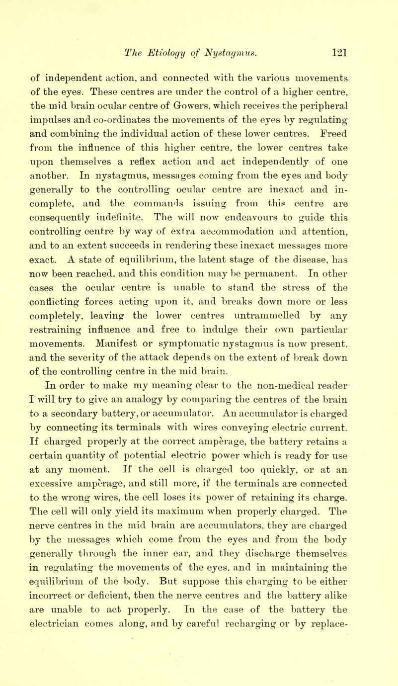 of independent action, and connected with the various movements of the eyes. These centres are under the control of a higher centre, the mid brain ocular centre of Growers, which receives the peripheral impulses and co-ordinates the movements of the eyes by regulating and combining the individual action of these lower centres. Freed from the influence of this higher centre, the lower centres take upon themselves a reflex action and act independently of one another. In nystagmus, messages coming from the eyes and body generally to the controlling ocular centre are inexact and in- complete, and the commands issuing from this centre are consequently indefinite. The will now endeavours to guide this controlling centre by way of extra accommodation and attention, and to an extent succeeds in rendering these inexact messages more exact. A state of equilibrium, the latent stage of the disease, has now been reached, and this condition may be permanent. In other cases the ocular centre is unable to stand the stress of the conflicting forces acting upon it, and breaks down more or less completely, leaving the lower centres untrammelled by any restraining influence and free to indulge their own particular movements. Manifest or symptomatic nystagmus is now present, and the severity of the attack depends on the extent of break down of the controlling centre in the mid brain. In order to make my meaning clear to the non-medical reader I will try to give an analogy by comparing the centres of the brain to a secondary battery, or accumulator. An accumulator is charged by connecting its terminals with wires conveying electric current. If charged properly at the correct amperage, the battery retains a certain quantity of potential electric power which is ready for use at any moment. If the cell is charged too quickly, or at an excessive amperage, and still more, if the terminals are connected to the wrong wires, the cell loses its power of retaining its charge. The cell will only yield its maximum when properly charged. The nerve centres in the mid brain are accumulators, they are charged by the messages which come from the eyes and from the body generally through the inner ear, and they discharge themselves in regulating the movements of the eyes, and in maintaining the equilibrium of the body. But suppose this charging to be either incorrect or deficient, then the nerve centres and the battery alike are unable to act properly. In the case of the battery the electrician comes along, and by careful recharging or by replace-