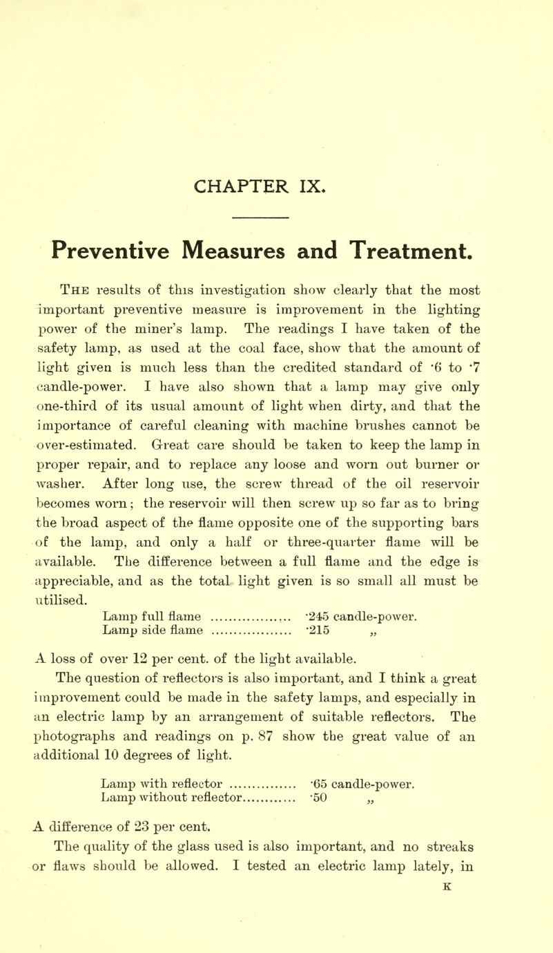 CHAPTER IX, Preventive Measures and Treatment. The results of this investigation show clearly that the most important preventive measure is improvement in the lighting power of the miner's lamp. The readings I have taken of the safety lamp, as used at the coal face, show that the amount of light given is much less than the credited standard of '6 to *7 candle-power. I have also shown that a lamp may give only one-third of its usual amount of light when dirty, and that the importance of careful cleaning with machine brushes cannot be over-estimated. Great care should be taken to keep the lamp in proper repair, and to replace any loose and worn out burner or washer. After long use, the screw thread of the oil reservoir becomes worn; the reservoir will then screw up so far as to bring the broad aspect of the flame opposite one of the supporting bars of the lamp, and only a half or three-quarter flame will be available. The difference between a full flame and the edge is^ appreciable, and as the total light given is so small all must be utilised. Lamp full flame -245 candle-power. Lamp side flame '215 „ A loss of over 12 per cent, of the light available. The question of reflectors is also important, and I think a great improvement could be made in the safety lamps, and especially in an electric lamp by an arrangement of suitable reflectors. The photographs and readings on p. 87 show the great value of an additional 10 degrees of light. Lamp with reflector -65 candle-power. Lamp without reflector -50 „ A difference of 23 per cent. The quality of the glass used is also important, and no streaks or flaws should be allowed. I tested an electric lamp lately, in K