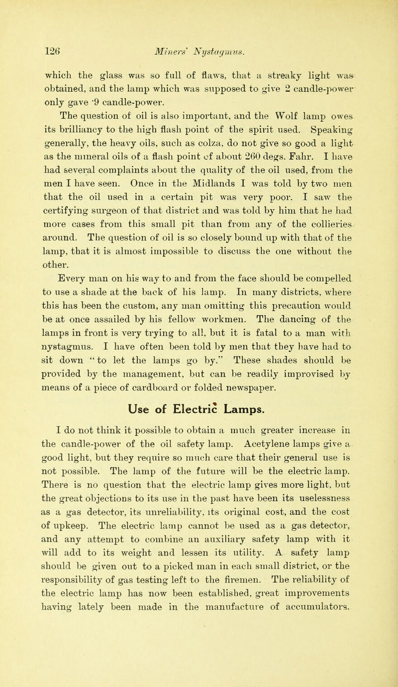 which the glass was so full of flaws, that a streaky light was obtained, and the lamp which was supposed to give 2 candle-power only gave '9 candle-power. The question of oil is also important, and the Wolf lamp owes its brilliancy to the high flash point of the spirit used. Speaking generally, the heavy oils, such as colza, do not give so good a light as the mineral oils of a flash point of about 260 degs. Fahr. I have had several complaints about the quality of the oil used, from the men I have seen. Once in the Midlands I was told by two men that the oil used in a certain pit was very poor. I saw the certifying surgeon of that district and was told by him that he had more cases from this small pit than from any of the collieries around. The question of oil is so closely bound up with that of the lamp, that it is almost impossible to discuss the one without the other. Every man on his way to and from the face should be compelled to use a shade at the back of his lamp. In many districts, where this has been the custom, any man omitting this precaution would be at once assailed by his fellow workmen. The dancing of the lamps in front is very trying to all, but it is fatal to a man with nystagmus. I have often been told by men that they liave had to sit down  to let the lamps go by. These shades should be provided by the management, but can be readily improvised by means of a piece of cardboard or folded newspaper. Use of Electric Lamps. I do not think it possible to obtain a much greater increase in the candle-power of the oil safety lamp. Acetylene lamps give a good light, but they require so much care that their general use is not possible. The lamp of the future will be the electric lamp. There is no question that the electric lamp gives more light, but the great objections to its use in the past have been its uselessness as a gas detector, its unreliability, its original cost, and the cost of upkeep. The electric lamp cannot be used as a gas detector, and any attempt to combine an auxiliary safety lamp with it will add to its weight and lessen its utility. A safety lamp should be given out to a picked man in each small district, or the responsibility of gas testing left to the firemen. The reliability of the electric lamp has now been established, great improvements having lately been made in the manufacture of accumulators.