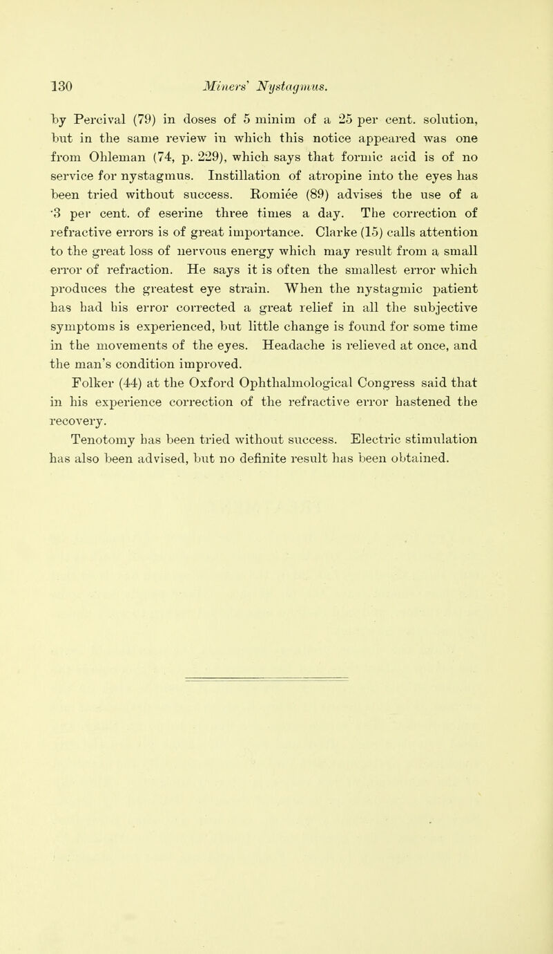 by Percival (79) in doses of 5 minim of a 25 per cent, solution, but in the same review in which this notice appeared was one from Ohleman (74, p. 229), which says that formic acid is of no service for nystagmus. Instillation of atropine into the eyes has been tried without success. Romiee (89) advises the use of a ■3 per cent, of eserine three times a day. The correction of refractive errors is of great importance. Clarke (15) calls attention to the great loss of nervous energy which may result from a small error of refraction. He says it is often the smallest error which produces the greatest eye strain. When the nystagmic patient has had his error corrected a great relief in all the subjective symptoms is experienced, but little change is found for some time in the movements of the eyes. Headache is relieved at once, and the man's condition improved. Folker (44) at the Oxford Ophthalmological Congress said that in his experience correction of the refractive error hastened the recovery. Tenotomy has been tried without success. Electric stimulation has also been advised, but no definite result has been obtained.