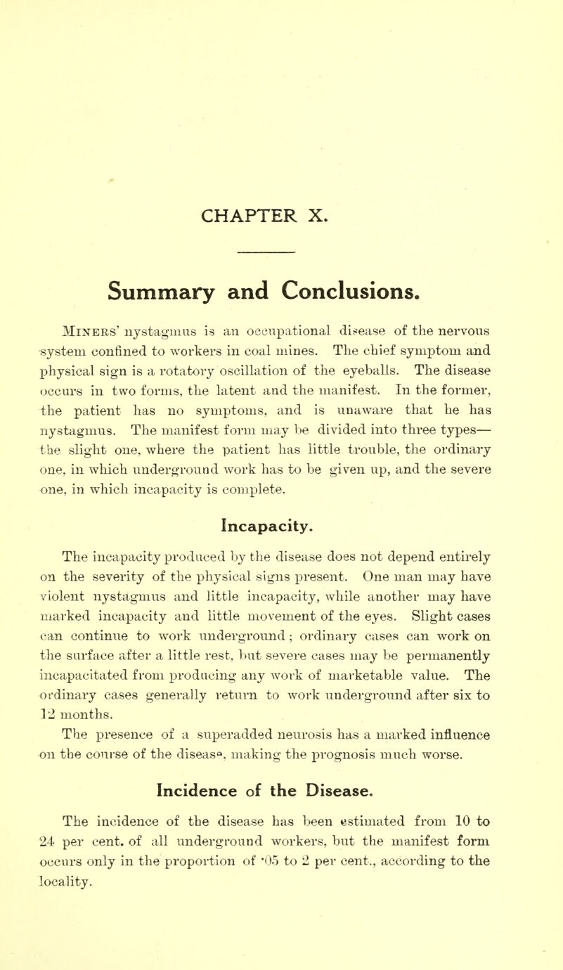 CHAPTER X. Summary and Conclusions. Miners' nystagmus is an occupational disease of the nervous -system confined to workers in coal mines. The chief symptom and physical sign is a rotatory oscillation of the eyeballs. The disease occurs in two forms, the latent and the manifest. In the former, the patient has no symptoms, and is unaware that he has nystagmus. The manifest form may be divided into three types— the slight one, where the patient has little trouble, the ordinary one, in which underground work has to be given up, and the severe one, in which incapacity is complete. Incapacity. The incapacity produced by the disease does not depend entirely on the severity of the physical signs present. One man may have violent nystagmus and little incapacity, while another may have marked incapacity and little movement of the eyes. Slight cases can continue to work underground; ordinary cases can work on the surface after a little rest, but severe cases may be permanently incapacitated from producing any work of marketable value. The ordinary cases generally return to work underground after six to 12 months. The presence of a superadded neurosis has a marked influence on the course of the diseasQ, making the prognosis much worse. Incidence of the Disease. The incidence of the disease has been estimated from 10 to 24 per cent, of all underground workers, but the manifest form occurs only in the proportion of *05 to 2 per cent., according to the locality.