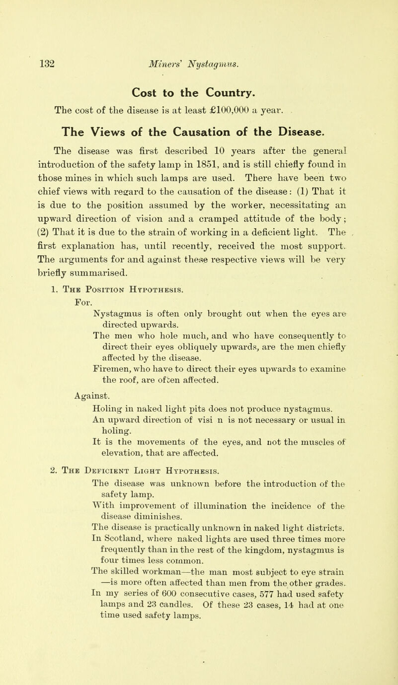 Cost to the Country. The cost of the disease is at least £100,000 a year. . The Views of the Causation of the Disease. The disease was first described 10 years after the general introduction of the safety lamp in 1851, and is still chiefly found in those mines in which such lamps are used. There have been two chief views with regard to the causation of the disease: (1) That it is due to the position assumed by the worker, necessitating an upward direction of vision and a cramped attitude of the body; (2) That it is due to the strain of working in a deficient light. The first explanation has, until recently, received the most support. The arguments for and against these respective views will be very briefly summarised. 1. The Position Hypothesis. For. Nystagmus is often only brought out when the eyes are directed upwards. The men who hole much, and who have consequently to direct their eyes obliquely upwards, are the men chiefly affected by the disease. Firemen, who have to direct their eyes upwards to examine the roof, are of uen affected. Against. Holing in naked light pits does not produce nystagmus. An upward direction of visi n is not necessary or usual in holing. It is the movements of the eyes, and not the muscles of elevation, that are affected. 2. The Deficient Light Hypothesis. The disease was unknown before the introduction of the safety lamp. With improvement of illumination the incidence of the disease diminishes. The disease is practically unknown in naked light districts. In Scotland, where naked lights are used three times more frequently than in the rest of the kingdom, nystagmus is four times less common. The skilled workman—the man most subject to eye strain —is more often affected than men from the other grades. In my series of 600 consecutive cases, 577 had used safety lamps and 23 candles. Of these 23 cases, 14 had at one time used safety lamps.