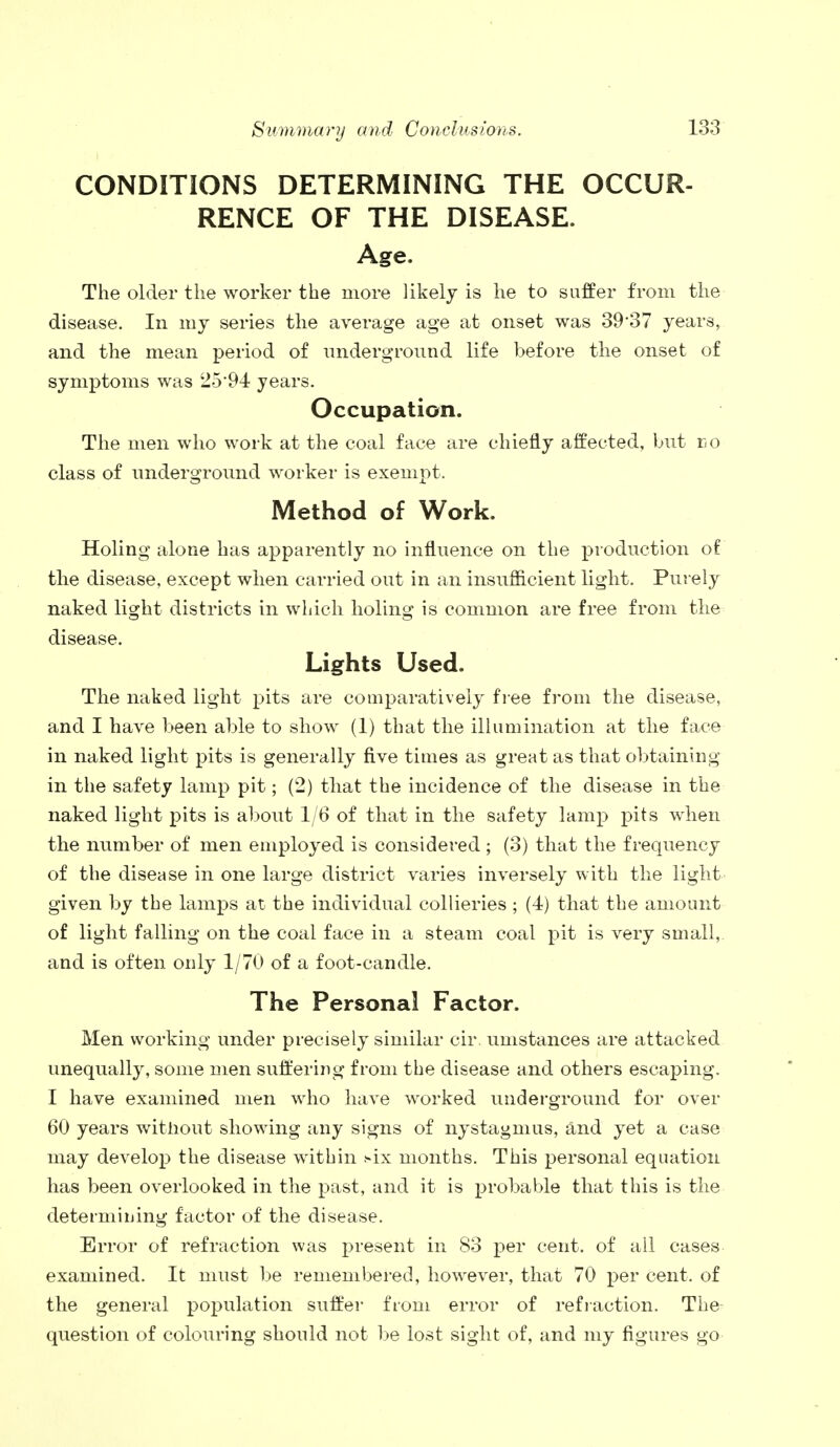 CONDITIONS DETERMINING THE OCCUR- RENCE OF THE DISEASE. Age. The older the worker the more likely is he to suffer from the disease. In my series the average age at onset was 39*37 years, and the mean period of underground life before the onset of symptoms was 25*94 years. Occupation. The men who work at the coal face are chiefly affected, but do class of underground worker is exempt. Method of Work. Holing alone has apparently no influence on the production of the disease, except when carried out in an insufficient light. Purely naked light districts in which holing is common are free from the disease. Lights Used. The naked light pits are comparatively free from the disease, and I have been able to show (1) that the illumination at the face in naked light pits is generally five times as great as that obtaining in the safety lamp pit; (2) that the incidence of the disease in the naked light pits is about 1/6 of that in the safety lamp pits when the number of men employed is considered ; (3) that the frequency of the disease in one large district varies inversely with the light given by the lamps at the individual collieries ; (4) that the amount of light falling on the coal face in a steam coal pit is very small, and is often only 1/70 of a foot-candle. The Personal Factor. Men working under precisely similar cir umstances are attacked unequally, some men suffering from the disease and others escaping. I have examined men who have worked underground for over 60 years without showing any signs of nystagmus, and yet a case may develop the disease within six months. This personal equation has been overlooked in the past, and it is probable that this is the determining factor of the disease. Error of refraction was present in 83 per cent, of all cases examined. It must be remembered, however, that 70 per cent, of the general population suffer from error of refraction. The question of colouring should not be lost sight of, and my figures go