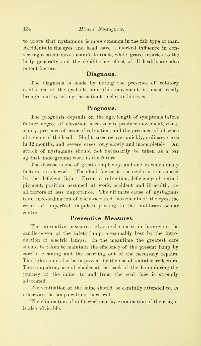 to prove that nystagmus is more common in the fair type of man. Accidents to the eyes and head have a marked influence in con- verting a latent into a manifest attack, while grave injuries to the body generally, and the debilitating effect of ill health, are also potent factors. Diagnosis. The diagnosis is made by noting the presence of rotatory oscillation of the eyeballs, and this movement is most easily brought out by asking the patient to elevate bis eyes. Prognosis. The prognosis depends on the age, length of symptoms before failure, degree of elevation necessary to produce movement, visual acuity, presence of error of refraction, and the presence of absence of tremor of the head. Slight cases recover quickly, ordinary cases in 12 months, and severe cases very slowly and incompletely. An attack of nystagmus should not necessarily be taken as a bar against underground work in the future. The disease is one of great complexity, and one in which many factors are at work. The chief factor is the ocular strain caused by the deficient light. Error of refraction, deficiency of retinal pigment, position assumed at work, accident and ill-health, are all factors of less importance. The ultimate cause of nystagmus is an inco-ordination of the associated movements of the eyes, the result of imperfect impulses passing to the mid-brain ocular centre. Preventive Measures. The preventive measures advocated consist in improving the candle-power of the safety lamp, presumably best by the intro- duction of electric lamps. In the meantime the greatest care should be taken to maintain the efficiency of the present lamp by careful cleaning and the carrying out of the necessary repairs. The light could also be improved by the use of suitable reflectors. The compulsory use of shades at the back of the lamp during the journey of the miner to and from the coal face is strongly advocated. The ventilation of the mine should be carefully attended to, as otherwise the lamps will not burn well. The elimination of unfit workmen by examination of their sight is also advisable.