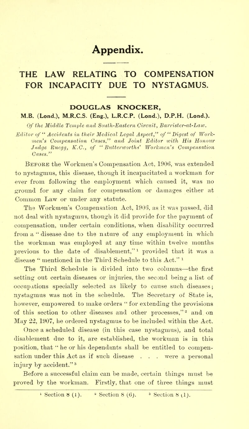 Appendix. THE LAW RELATING TO COMPENSATION FOR INCAPACITY DUE TO NYSTAGMUS. DOUGLAS KNOCKER, M.B. (Lond.), M.R.C.S. (Eng.), L.R.C.P. (Lond.), D.P.H. (Lond.). Of the Middle Temiple and South-Eastern Circuit, Barrister-at-Law. Editor of  Accidents in their Medical Legal Aspect, of Digest of Work- men's Compensation Cases, and Joint Editor with His Honour Judge Buegg, K.C., of  Butterworths' Workmen's Compensation Cases. Before the Workmen's Compensation Act, 1906, was extended to nystagmus, this disease, though it incapacitated a workman for ever from following the employment which caused it, was no ground for any claim for compensation or damages either at Common Law or under any statute. The Workmen's Compensation Act, 1908, as it was passed, did not deal with nystagmus, though it did provide for the payment of compensation, under certain conditions, when disability occurred from a  disease due to the nature of any employment in which the workman was employed at any time within twelve months previous to the date of disablement,1 provided that it was a disease  mentioned in the Third Schedule to this Act. 1 The Third Schedule is divided into two columns—the first setting out certain diseases or injuries, the second being a list of occupations specially selected as likely to cause such diseases; nystagmus was not in the schedule. The Secretary of State is, however, empowered to make orders  for extending the provisions of this section to other diseases and other processes,2 and on May 22, 1907, he ordered nystagmus to be included within the Act. Once a scheduled disease (in this case nystagmus), and total disablement due to it, are established, the workman is in this position, that  he or his dependants shall be entitled to compen- sation under this Act as if such disease . . . were a personal injury by accident. 3 Before a successful claim can be made, certain things must be proved by the workman. Firstly, that one of three things must