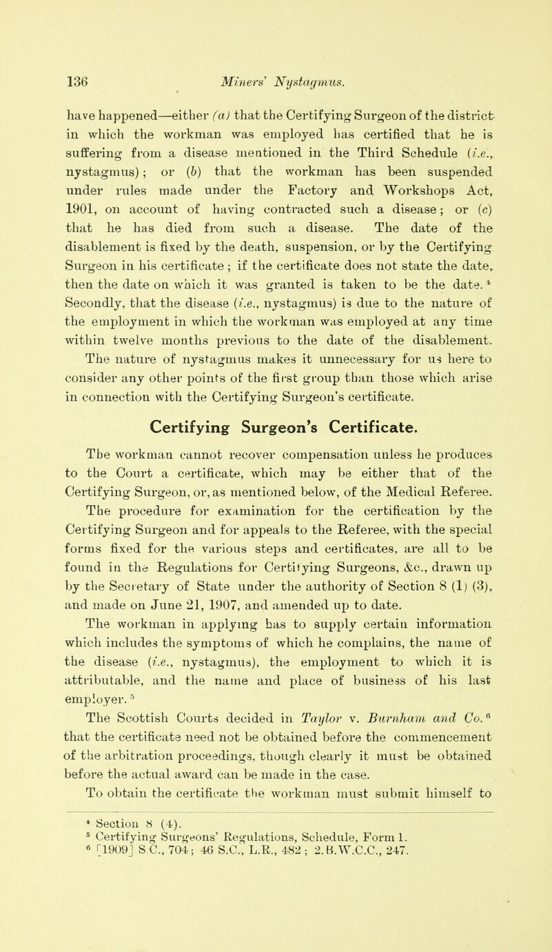 have happened—either (a) that the Certifying Surgeon of the district in which the workman was employed has certified that he is suffering from a disease mentioned in the Third Schedule (i.e., nystagmus); or (6) that the workman has been suspended under rules made under the Factory and Workshops Act, 1901, on account of having contracted such a disease; or (c) that he has died from such a disease. The date of the disablement is fixed by the death, suspension, or by the Certifying Surgeon in his certificate ; if the certificate does not state the date, then the date on which it was granted is taken to be the date. * Secondly, that the disease {i.e., nystagmus) is due to the nature of the employment in which the workman was employed at any time within twelve months previous to the date of the disablement. The nature of nystagmus makes it unnecessary for us here to consider any other points of the first group than those which arise in connection with the Certifying Surgeon's certificate. Certifying Surgeon's Certificate. The workman cannot recover compensation unless he produces to the Court a certificate, which may be either that of the Certifying Surgeon, or, as mentioned below, of the Medical Referee. The procedure for examination for the certification by the Certifying Surgeon and for appeals to the Referee, with the special forms fixed for the various steps and certificates, are all to be found in the Regulations for Certifying Surgeons, &c, drawn up by the Secretary of State under the authority of Section 8 (1) (3), and made on June 21, 1907, and amended up to date. The workman in applying has to supply certain information which includes the symptoms of which he complains, the name of the disease (i.e., nystagmus), the employment to which it is attributable, and the name and place of business of his last employer.5 The Scottish Courts decided in Taylor v. Bumham and Co.6 that the certificate need not be obtained before the commencement of the arbitration proceedings, though clearly it must be obtained before the actual award can be made in the case. To obtain the certificate the workman must submit himself to * Section 8 (4). 5 Certifying Surgeons' Regulations, Schedule, Forml. 6 [1909] S C., 704; 46 S.C., L.H., 482 ; 2.B.W.C.C., 247.