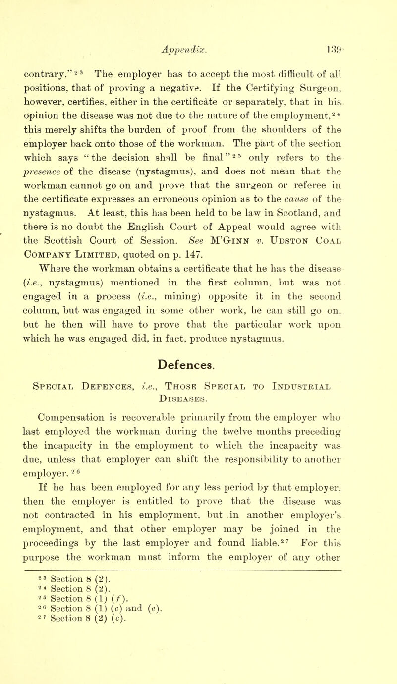 contrary. 2 3 The employer has to accept the most difficult of all positions, that of proving a negative. If the Certifying Surgeon, however, certifies, either in the certificate or separately, that in his opinion the disease was not due to the nature of the employment,2* this merely shifts the burden of proof from the shoulders of the employer back onto those of the workman. The part of the section which says the decision shall be final25 only refers to the presence of the disease (nystagmus), and does not mean that the workman cannot go on and prove that the surgeon or referee in the certificate expresses an erroneous opinion as to the cause of the nystagmus. At least, this has been held to be law in Scotland, and there is no doubt the English Court of Appeal would agree with the Scottish Court of Session. See M'Ginn v. Udston Coal Company Limited, quoted on p. 147. Where the workman obtains a certificate that he has the disease (i.e., nystagmus) mentioned in the first column, but was not engaged in a process (i.e., mining) opposite it in the second column, but was engaged in some other work, he can still go on, but he then will have to prove that the particular work upon which he was engaged did, in fact, produce nystagmus. Defences. Special Defences, i.e.. Those Special to Industrial Diseases. Compensation is recoverable primarily from the employer who last employed the workman during the twelve months preceding the incapacity in the employment to which the incapacity was due, unless that employer can shift the responsibility to another employer.2 6 If he has been employed for any less period by that employer, then the employer is entitled to prove that the disease was not contracted in his employment, but in another employer's employment, and that other employer may be joined in the proceedings by the last employer and found liable.27 For this purpose the workman must inform the employer of any other 23 Section 8 (2). 2* Section 8 (2). 25 Section 8 (1) (f). 26 Section 8 (1) (c) and (e).
