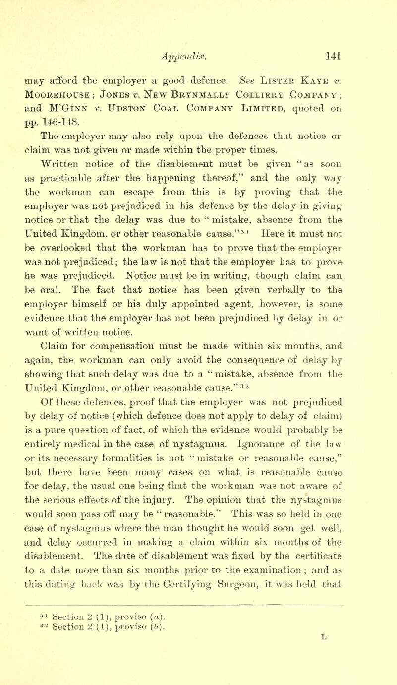 may afford the employer a good defence. See Lister Kaye v. MOOREHOUSE; JONES V. NEW BRYNMALLY COLLIERY COMPANY; and M'Ginn v. Udston Coal Company Limited, quoted on pp. 146-148. The employer may also rely upon the defences that notice or claim was not given or made within the proper times. Written notice of the disablement must be given  as soon as practicable after the happening thereof, and the only way the workman can escape from this is by proving that the employer was not prejudiced in his defence by the delay in giving notice or that the delay was due to  mistake, absence from the United Kingdom, or other reasonable cause.3 1 Here it must not be overlooked that the workman has to prove that the employer was not prejudiced; the law is not that the employer has to prove he was prejudiced. Notice must be in writing, though claim can be oral. The fact that notice has been given verbally to the employer himself or his duly appointed agent, however, is some evidence that the employer has not been prejudiced by delay in or want of written notice. Claim for compensation must be made within six months, and again, the workman can only avoid the consequence of delay by showing that such delay was due to a ''mistake, absence from the United Kingdom, or other reasonable cause.32 Of these defences, proof that the employer was not prejudiced by delay of notice (which defence does not apply to delay of claim) is a pure question of fact, of which the evidence would probably be entirely medical in the case of nystagmus. Ignorance of the law or its necessary formalities is not  mistake or reasonable cause, but there have been many cases on what is reasonable cause for delay, the usual one being that the workman was not aware of the serious effects of the injury. The opinion that the nystagmus would soon pass off may be  reasonable. This was so held in one case of nystagmus where the man thought he would soon get well, and delay occurred in making a claim within six months of the disablement. The date of disablement was fixed by the certificate to a diite more than six months prior to the examination; and as this dating back was by the Certifying Surgeon, it was held that 31 Section 2 (1), proviso (a). 32 Section 2 (1), proviso (6). L