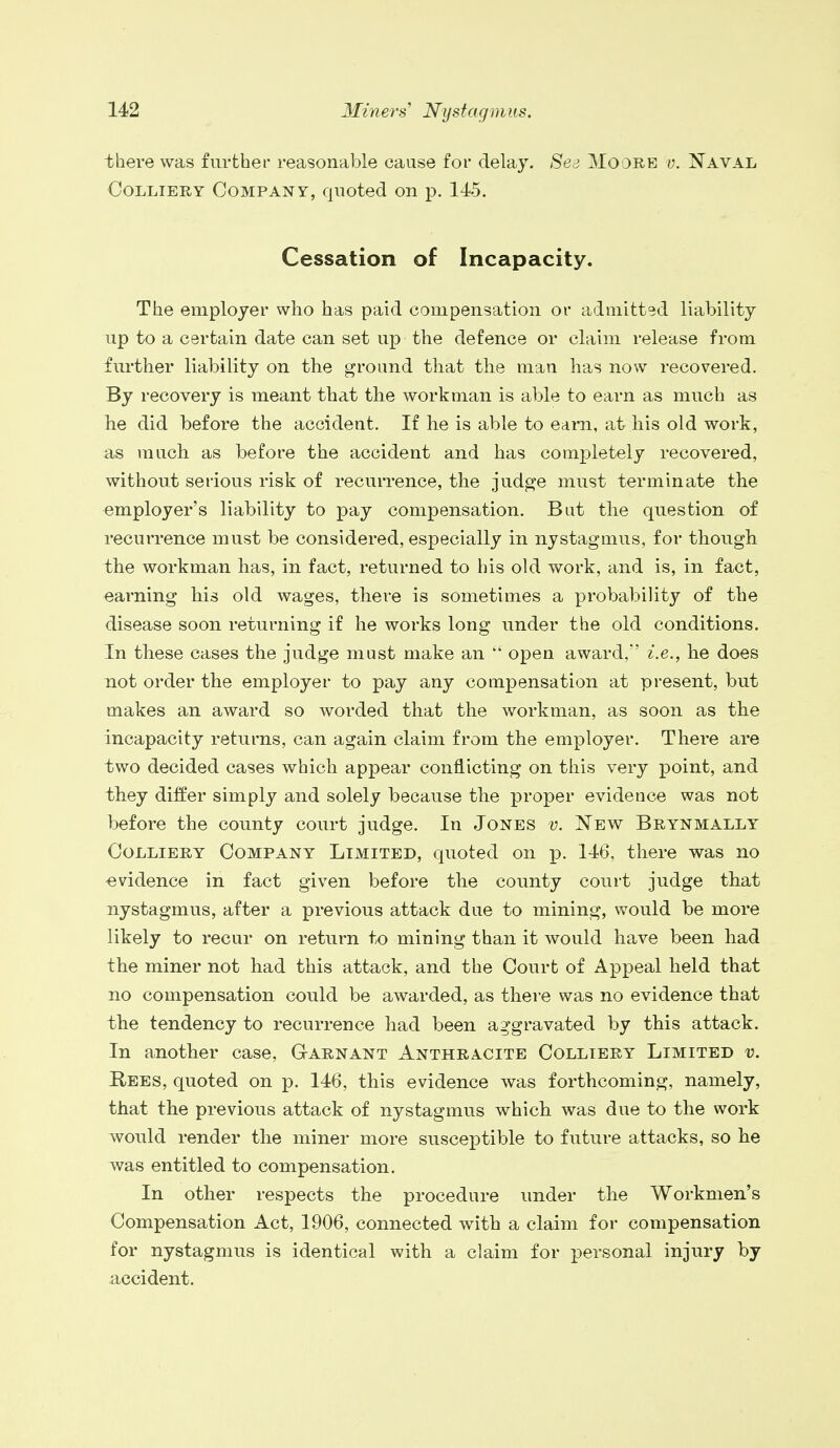 there was further reasonable cause for delay. Sea Moore v. Naval Colliery Company, quoted on p. 145. Cessation of Incapacity. The employer who has paid compensation or admitted liability up to a certain date can set up the defence or claim release from further liability on the ground that the man has now recovered. By recovery is meant that the workman is able to earn as much as he did before the accident. If he is able to earn, at his old work, as much as before the accident and has completely recovered, without serious risk of recurrence, the judge must terminate the employer's liability to pay compensation. Bat the question of recurrence must be considered, especially in nystagmus, for though the workman has, in fact, returned to his old work, and is, in fact, earning his old wages, there is sometimes a probability of the disease soon returning if he works long under the old conditions. In these cases the judge must make an open award,' i.e., he does not order the employer to pay any compensation at present, but makes an award so worded that the workman, as soon as the incapacity returns, can again claim from the employer. There are two decided cases which appear conflicting on this very point, and they differ simply and solely because the proper evidence was not before the county court judge. In Jones v. New Brynmally Colliery Company Limited, quoted on p. 146, there was no evidence in fact given before the county court judge that nystagmus, after a previous attack due to mining, would be more likely to recur on return to mining than it would have been had the miner not had this attack, and the Court of Appeal held that no compensation could be awarded, as there was no evidence that the tendency to recurrence had been aggravated by this attack. In another case, Garnant Anthracite Colliery Limited v. Rees, quoted on p. 146, this evidence was forthcoming, namely, that the previous attack of nystagmus which was due to the work would render the miner more susceptible to future attacks, so he was entitled to compensation. In other respects the procedure under the Workmen's Compensation Act, 1906, connected with a claim for compensation for nystagmus is identical with a claim for personal injury by accident.