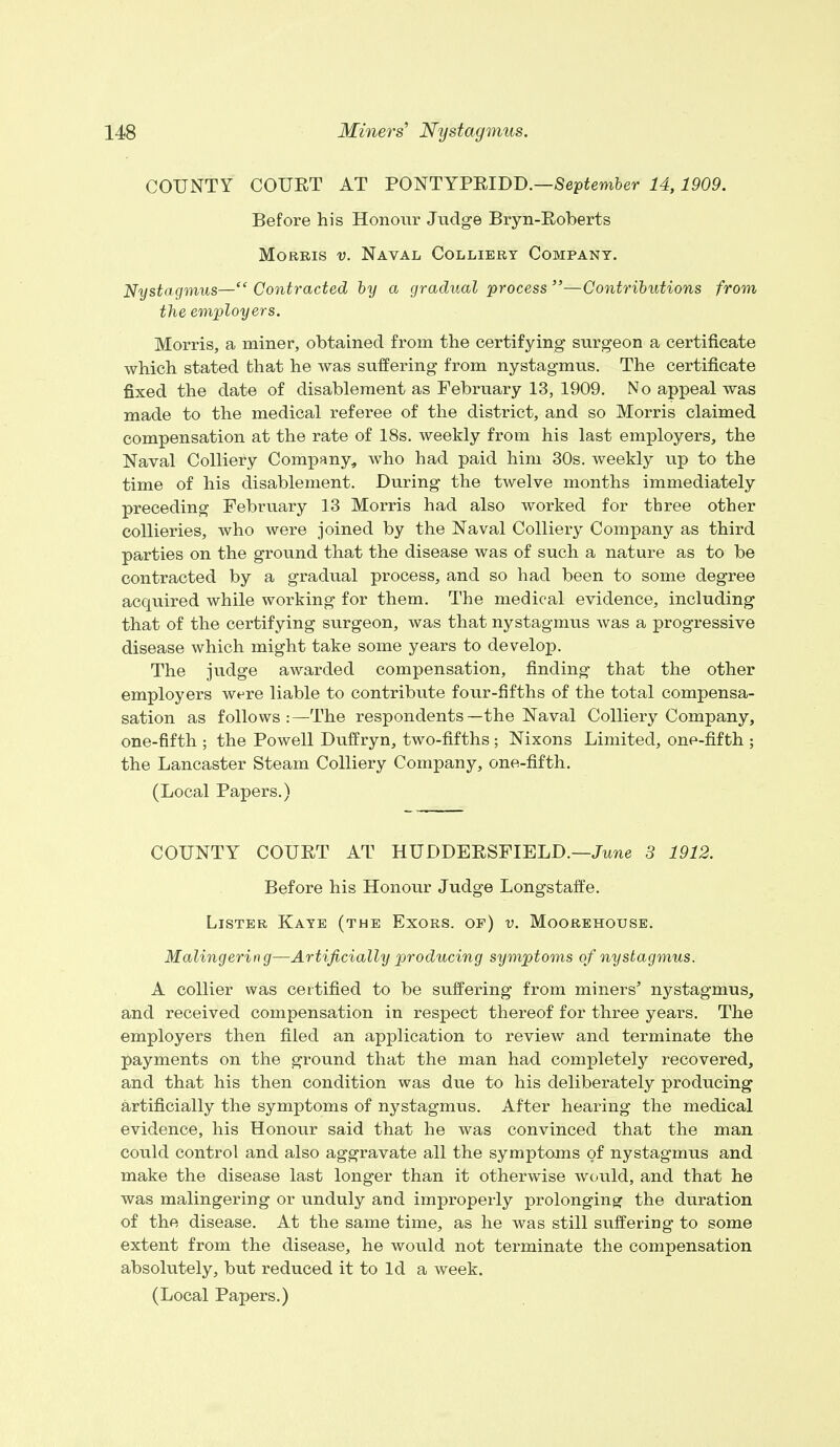 COUNTY COURT AT PONTYPRIDD.—September 14,1909. Before his Honour Judge Bryn-Roberts Morris v. Naval Colliery Company. Nystagmus—Contracted by a gradual process—Contributions from the employers. Morris, a miner, obtained from the certifying surgeon a certificate which stated that he was suffering from nystagmus. The certificate fixed the date of disablement as February 13, 1909. No appeal was made to the medical referee of the district, and so Morris claimed compensation at the rate of 18s. weekly from his last employers, the Naval Colliery Company, who had paid him 30s. weekly up to the time of his disablement. During the twelve months immediately preceding February 13 Morris had also worked for three other collieries, who were joined by the Naval Colliery Company as third parties on the ground that the disease was of such a nature as to be contracted by a gradual process, and so had been to some degree acquired while working for them. The medical evidence, including that of the certifying surgeon, was that nystagmus was a progressive disease which might take some years to develop. The judge awarded compensation, finding- that the other employers were liable to contribute four-fifths of the total compensa- sation as follows :— The respondents—the Naval Colliery Company, one-fifth ; the Powell Duffryn, two-fifths ; Nixons Limited, one-fifth ; the Lancaster Steam Colliery Company, one-fifth. (Local Papers.) COUNTY COURT AT HUDDERSFIELD.—June 3 1912. Before his Honour Judge Longstaffe. Lister Kaye (the Exors. of) v. Moorehouse. Malingering—Artificially producing symptoms of nystagmus. A collier was certified to be suffering from miners' nystagmus, and received compensation in respect thereof for three years. The employers then filed an application to review and terminate the payments on the ground that the man had completely recovered, and that his then condition was due to his deliberately producing artificially the symptoms of nystagmus. After hearing the medical evidence, his Honour said that he was convinced that the man could control and also aggravate all the symptoms of nystagmus and make the disease last longer than it otherwise would, and that he was malingering or unduly and improperly prolonging the duration of the disease. At the same time, as he was still suffering to some extent from the disease, he would not terminate the compensation absolutely, but reduced it to Id a week. (Local Papers.)