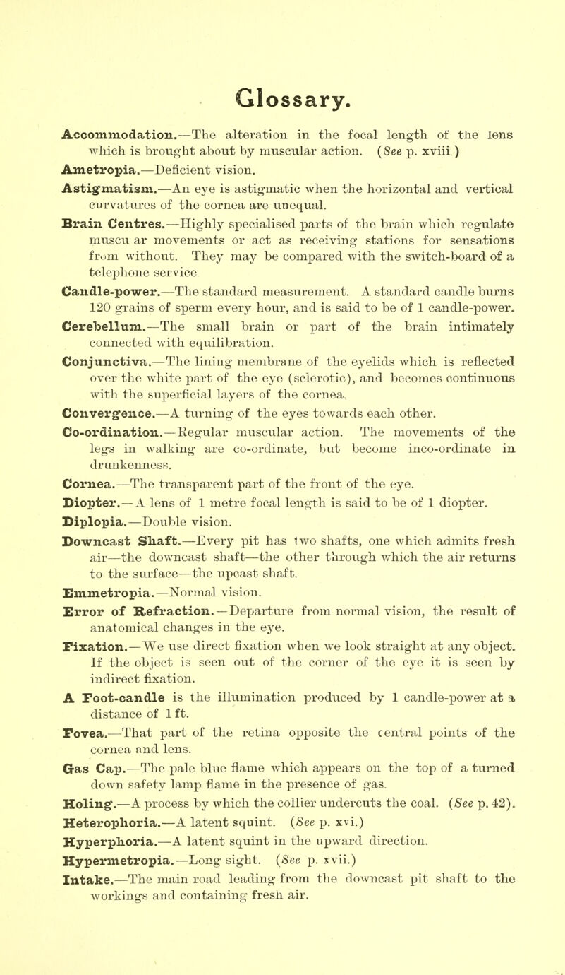 Glossary. Accommodation.—The alteration in the focal length of the lens which is brought about by muscular action. (See p. xviii ) Ametropia.—Deficient vision. Astigmatism.—An eye is astigmatic when the horizontal and vertical curvatures of the cornea are unequal. Brain Centres.—Highly specialised parts of the brain which regulate muscu ar movements or act as receiving stations for sensations from without. They may be compared with the switch-board of a telephone service Candle-power.—The standard measurement. A standard candle burns 120 grains of sperm every hour, and is said to be of 1 candle-power. Cerebellum.—The small brain or part of the brain intimately connected with equilibration. Conjunctiva.—The lining membrane of the eyelids which is reflected over the white part of the eye (sclerotic), and becomes continuous with the superficial layers of the cornea. Convergence.—A turning of the eyes towards each other. Co-ordination.—Regular muscular action. The movements of the legs in walking are co-ordinate, but become inco-ordinate in drunkenness. Cornea.—The transparent part of the front of the eye. Diopter.—A lens of 1 metre focal length is said to be of 1 diopter. Diplopia.—Double vision. Downcast Shaft.—Every pit has two shafts, one which admits fresh air—the downcast shaft—the other through which the air returns to the surface—the upcast shaft. Emmetropia.—Normal vision. Error of Refraction.—Departure from normal vision, the result of anatomical changes in the eye. Fixation.—We use direct fixation when we look straight at any object. If the object is seen out of the corner of the eye it is seen by indirect fixation. A Foot-candle is the illumination produced by 1 candle-power at a distance of 1 ft. Fovea.—That part of the retina opposite the central points of the cornea and lens. Gas Cap.—The pale blue flame which appears on the top of a turned down safety lamp flame in the presence of gas. Holing*.—A process by which the collier undercuts the coal. (See p. 42). Heterophoria.—A latent squint. (See p. xvi.) Hyperphoria.—A latent squint in the upward direction. Hypermetropia.— Long sight. (See p. xvii.) Intake.—The main road leading from the downcast pit shaft to the workings and containing fresh air.