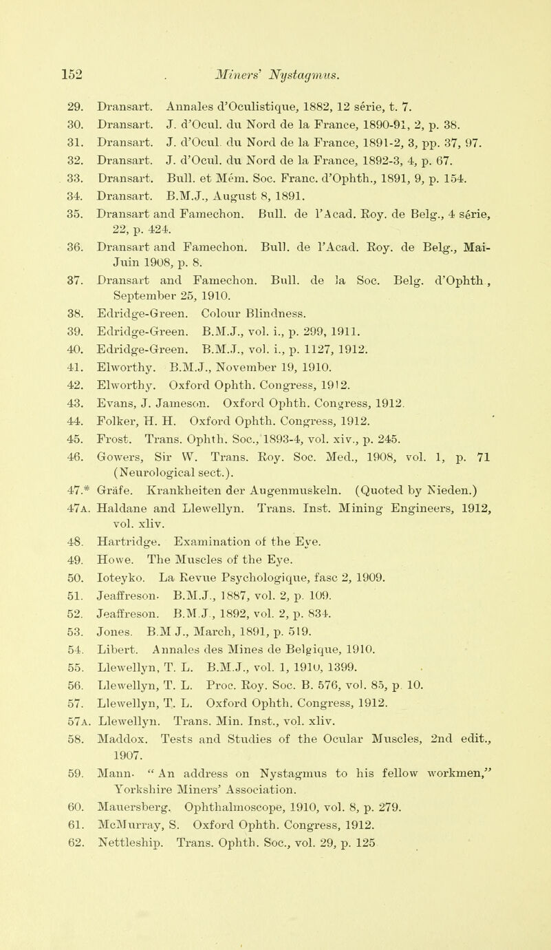 29. Dransart. Annales d'Oculistique, 1882, 12 serie, t. 7. 30. Dransart. J. d'Ocul. du Nord de la France, 1890-91, 2, p. 38. 31. Dransart. J. d'Ocul. du Nord de la France, 1891-2, 3, pp. 37, 97. 32. Dransart. J. d'Ocul. du Nord de la France, 1892-3, 4, p. 67. 33. Dransart. Bull, et Mem. Soc. Franc. d'Ophth., 1891, 9, p. 154. 34. Dransart. B.M.J., August 8, 1891. 35. Dransart and Famechon. Bull, de l'Acad. Roy. de Belg., 4 serie, 22, p. 424. 36. Dransart and Famechon. Bull, de 1'Acad. Roy. de Belg., Mai- Juin 1908, p. 8. 37. Dransart and Famechon. Bull, de la Soc. Belg. d'Ophth, September 25, 1910. 38. Edridge-Green. Colour Blindness. 39. Edridge-Green. B.M.J., vol. i., p. 299, 1911. 40. Edridge-Green. B.M.J., vol. L, p. 1127, 1912. 41. Elworthy. B.M.J., November 19, 1910. 42. Elworthy. Oxford Ophth. Congress, 19! 2. 43. Evans, J. Jameson. Oxford Ophth. Congress, 1912. 44. Folker, H. H. Oxford Ophth. Congress, 1912. 45. Frost. Trans. Ophth. Soc, 1893-4, vol. xiv., p. 245. 46. Gowers, Sir W. Trans. Roy. Soc, Med., 1908, vol. 1, p. 71 (Neurological sect.). 47. # Grafe. Krankheiten der Augenmuskeln. (Quoted by Nieden.) 47a. Haldane and Llewellyn. Trans. Inst. Mining Engineers, 1912, vol. xliv. 48. Hartridge. Examination of the Eye. 49. Howe. The Muscles of the Eye. 50. Ioteyko. La Revue Psychologique, fasc 2, 1909. 51. Jeaffreson. B.M.J., 1887, vol. 2, p. 109. 52. Jeaffreson. B.M.J., 1892, vol. 2, p. 834. 53. Jones. B.M J., March, 1891, p. 519. 54. Libert. Annales des Mines de Belgique, 1910. 55. Llewellyn, T. L. B.M.J., vol. 1, 191U, 1399. 56. Llewellyn, T. L. Proc. Roy. Soc. B. 576, vol. 85, p. 10. 57. Llewellyn, T. L. Oxford Ophth. Congress, 1912. 57a. Llewellyn. Trans. Min. Inst., vol. xliv. 58. Maddox. Tests and Studies of the Ocular Muscles, 2nd edit., 1907. 59. Mann.  An address on Nystagmus to his fellow workmen, Yorkshire Miners' Association. 60. Mauersberg.. Ophthalmoscope, 1910, vol. 8, p. 279. 61. McMurray, S. Oxford Ophth. Congress, 1912. 62. Nettleship. Trans. Ophth. Soc, vol. 29, p. 125