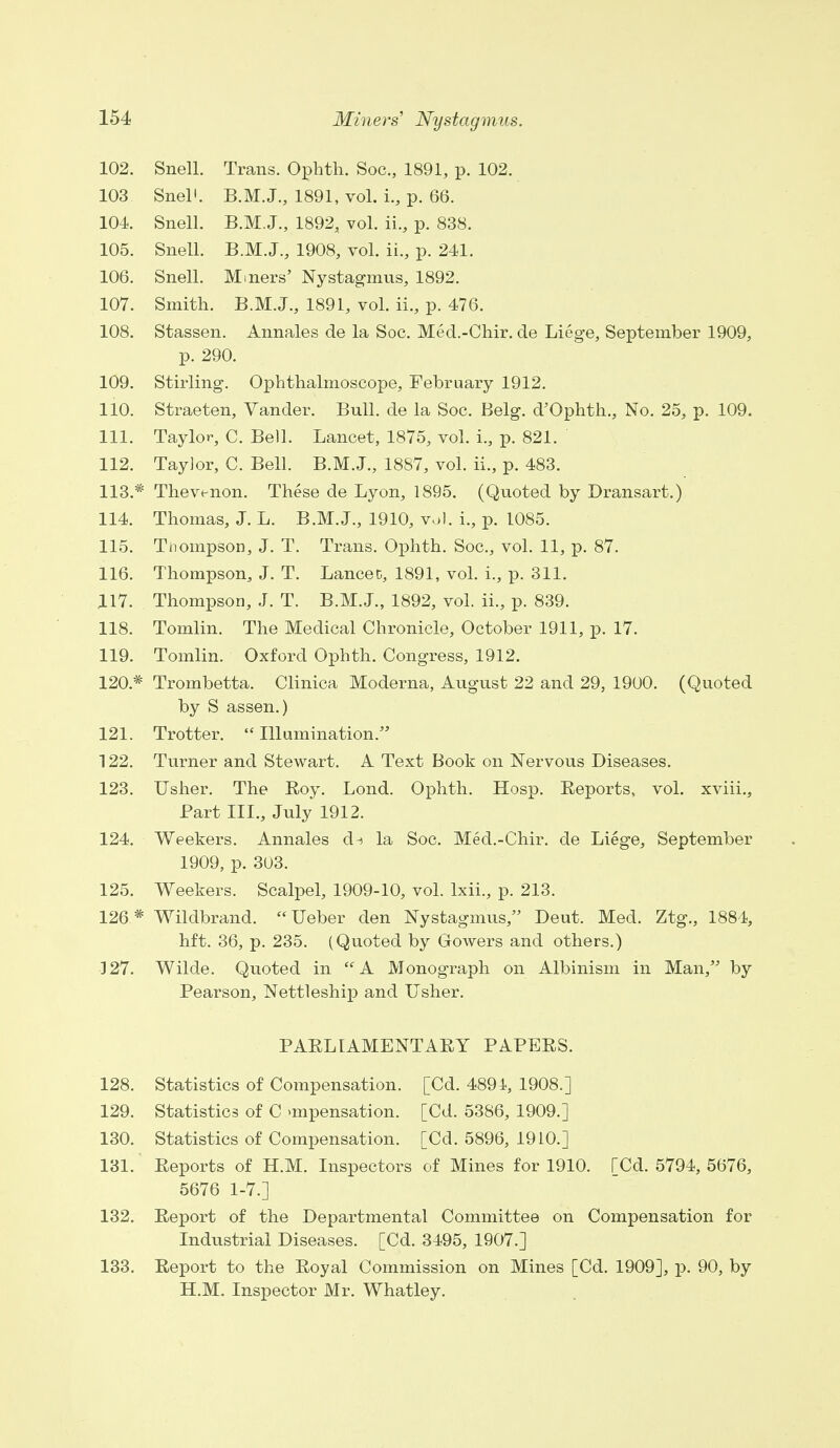 102. Snell. Trans. Ophth. Soc., 1891, p. 102. 103 Snel'. B.M.J., 1891, vol. i., p. 66. 104. Snell. B.M.J., 1892, vol. ii., p. 838. 105. Snell. B.M.J., 1908, vol. ii., p. 241. 106. Snell. Miners' Nystagmus, 1892. 107. Smith. B.M.J., 1891, vol. ii., p. 476. 108. Stassen. Annales de la Soc. Med.-Chir. de Liege, September 1909, p. 290. 109. Stirling. Ophthalmoscope, February 1912. 110. Straeten, Vander. Bull, de la Soc. Belg. d'Ophth., No. 25, p. 109. 111. Taylor, C. Bell. Lancet, 1875, vol. L, p. 821. 112. Taylor, C. Bell. B.M.J., 1887, vol. ii., p. 483. 113. * Thevenon. These de Lyon, 1895. (Quoted by Dransart.) 114. Thomas, J. L. B.M.J., 1910, vol. L, p. 1085. 115. Tnompson, J. T. Trans. Ophth. Soc, vol. 11, p. 87. 116. Thompson, J. T. Lancet, 1891, vol. i., p. 311. 117. Thompson, J. T. B.M.J., 1892, vol. ii., p. 839. 118. Tomlin. The Medical Chronicle, October 1911, p. 17. 119. Tomlin. Oxford Ophth. Congress, 1912. 120* Trombetta. Clinica Moderna, August 22 and 29, 1900. (Quoted by S assen.) 121. Trotter.  Illumination. 122. Turner and Stewart. A Text Book on Nervous Diseases. 123. Usher. The Roy. Lond. Ophth. Hosp. Reports, vol. xviii., Part III., July 1912. 124. Weekers. Annales d^ la Soc. Med.-Chir. de Liege, September 1909, p. 303. 125. Weekers. Scalpel, 1909-10, vol. lxii., p. 213. 126 * Wildbrand. Ueber den Nystagmus, Deut. Med. Ztg., 1884, hft. 36, p. 235. (Quoted by Gowers and others.) 327. Wilde. Quoted in A Monograph on Albinism in Man, by Pearson, Nettleship and Usher. PARLIAMENTARY PAPERS. 128. Statistics of Compensation. [Cd. 4894, 1908.] 129. Statistics of C >mpensation. [Cd. 5386, 1909.] 130. Statistics of Compensation. [Cd. 5896, 1910.] 131. Reports of H.M. Inspectors of Mines for 1910. [Cd. 5794, 5676, 5676 1-7.] 132. Report of the Departmental Committee on Compensation for Industrial Diseases. [Cd. 3495, 1907.] 133. Report to the Royal Commission on Mines [Cd. 1909], p. 90, by H.M. Inspector Mr. Whatley.