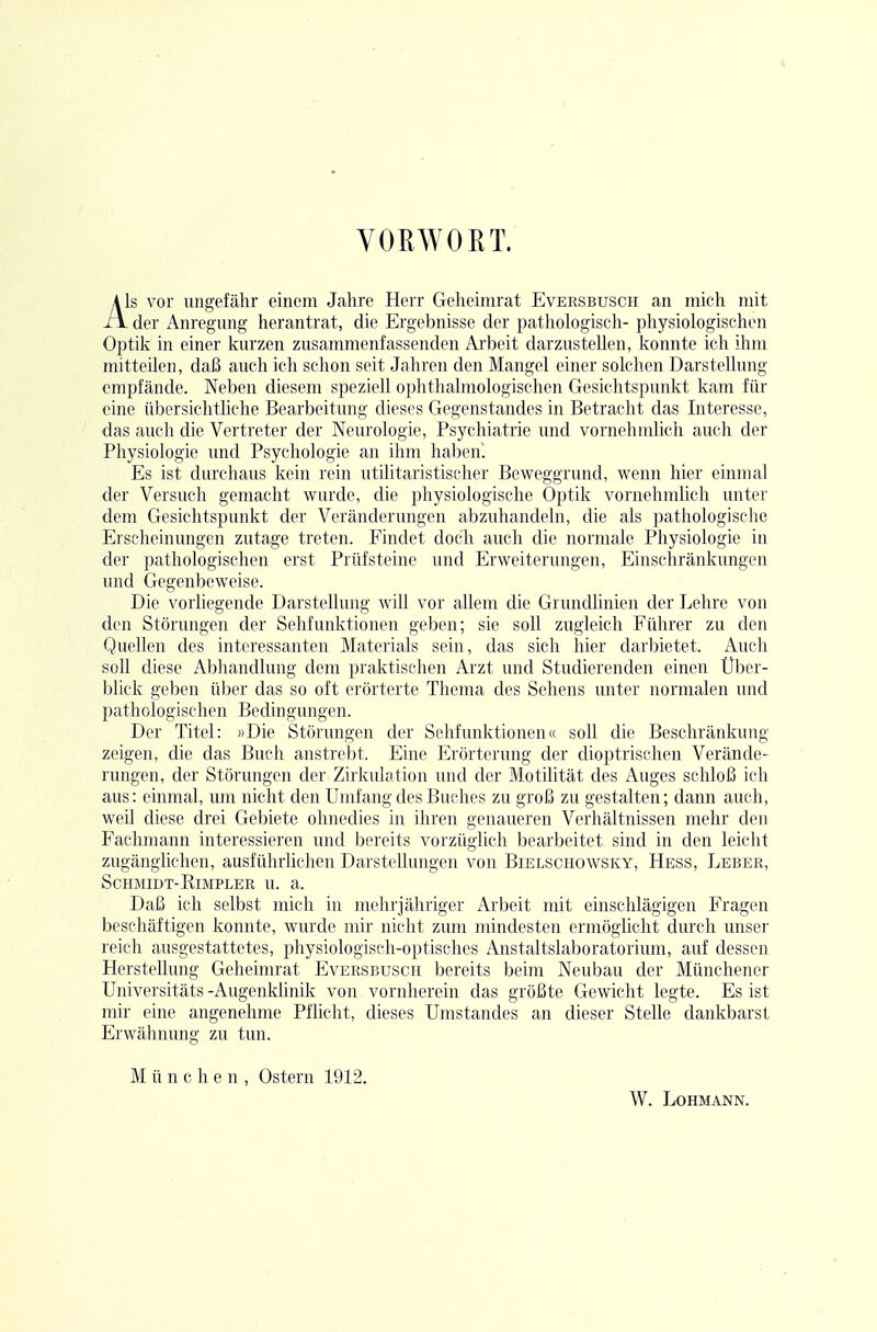 YOEWORT. Als vor ungefähr einem Jahre Herr Geheimrat Eversbusch an mich mit - der Anregmig herantrat, die Ergebnisse der pathologisch- physiologischen Optik in einer kurzen zusammenfassenden Ai'beit darzustellen, konnte ich ihm mitteilen, daß auch ich schon seit Jahren den Mangel einer solchen Darstellung empfände. Neben diesem speziell oplithalmologischen Gesichtspunkt kam für eine übersichtliche Bearbeitung dieses Gegenstandes in Betracht das Interesse, das aucli die Vertreter der Neurologie, Psychiatrie und vornehmlich auch der Physiologie und Psychologie an ihm hahen. Es ist durchaus kein rein utilitaristischer Beweggrund, wenn hier einmal der Versuch gemacht wurde, die physiologische Optik vornehmlich unter dem Gesichtspunkt der Veränderungen abzuhandeln, die als pathologische Erscheinungen zutage treten. Findet doch auch die normale Physiologie in der pathologischen erst Prüfsteine und Erweiterungen, Einschränkungen und Gegenbeweise. Die vorliegende Darstellung will vor allem die Grundlinien der Lehre von den Störungen der Sehfunktionen geben; sie soll zugleich Führer zu den Quellen des interessanten Materials sein, das sich hier darbietet. Auch soll diese Abliandlung dem praktischen Arzt und Studierenden einen Über- blick geben über das so oft erörterte Thema des Sehens unter normalen und pathologischen Bedingungen. Der Titel: »Die Störungen der Sehfunktionen« soll die Beschränkung zeigen, die das Buch anstrebt. Eine Erörterung der dioptrischen Verände- rungen, der Störungen der Zirkulation und der Motilität des Auges schloß ich aus: einmal, um nicht den Umfang des Buches zu groß zu gestalten; dann auch, weil diese drei Gebiete ohnedies in ihren genaueren Verhältnissen mehr den Fachmann interessieren und bereits vorzüglich bearbeitet sind in den leicht zugänglichen, ausführlichen Darstellungen von Bielschowsky, Hess, Leber, Schmidt-RiMPLER u. a. Daß ich selbst mich in mehrjähriger Arbeit mit einschlägigen Fragen beschäftigen koimte, wurde mir nicht zum mindesten ermöglicht durch unser reich ausgestattetes, physiologisch-optisches Anstaltslaboratorium, auf dessen Herstellung Geheimrat Eversbusch bereits beim Neubau der Münchener Universitäts -Augenklinik von vornherein das größte Gewicht legte. Es ist mir eine angenehme Pflicht, dieses Umstandes an dieser Stelle dankbarst Erwähnung zu tun. M ü neben, Ostern 1912. W. Lohmann.