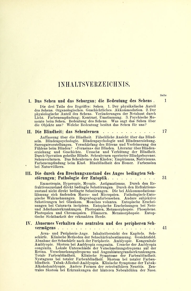 INHALTSVERZEICHNIS. Seite I. Das Sehen und das Sehorgan; die Bedeutung des Sehens . 1 Die drei Teile des Begriffes: Sehen. 1. Der physikalische Anteil des rfehens. Organologisches. Geschichtliches. Akkommodation. 2. Der physiologische Anteil des Sehens. Verilnderungen der Netzhaut durch Licht. Farbenempfindung; Kontrast, Umstimmung. 3. Psychische Mo- mente beim Sehen. Bedeutung des Sehens. Was sagt das Sehen über die Objekte aus? Welche Bedeutung besitzt das Sehen für uns? II. Die Blindheit; das Sehenlernen 17 Auffassung über die Blindheit. Fälschliche Ansicht über das Blind- sein. Blindenpsychologie. Blindenpsychologie und Blindenerziehung. Surrogatvorstellungen. Verschärfung des Hörens und Verfeinerung des Fühlens beim Blinden? »Fernsinn« der Blinden. Literatur über Blinden- erziehung und Geschichte. Ursache und Verhütung der Blindheit. Durch Operation geheilte Blinde. Sehenlernen operierter Blindgeborener. Sehenverlernen. Das Sehenlernen des Kindes; Empirismus, Nativismus. Farbenempfindung beim Kind. Blaublindheit des Homer. Farbensinn bei Naturvölkern. III. Die durch den Brechungszustand des Auges bedingten Seh- störungen; Pathologie der Entoptik 31 Emmetropie, Hyperopie, Myopie. Astigmatismus. Durch den Ee- fraktionszustand direkt bedingte Sehstürungen. Durch den Refraktions- zustand nicht direkt bedingte Sehstürungen. Die bei Akkommodations- lähmung sich findenden Macro- und Micropsien. Pathologisch-Ento- pische Wahrnehmungen. Regenbogenfarbensehen. Andere subjektive Sehstörungen bei Glaukom. Mouches volantes. Entopische Erschei- nungen bei Cataracta incipiens. Entopische Erscheinungen bei Netz- und Aderhauterkrankungen. Photopsien, Metamorphopsie. Phosphene. Photopsien und Chromopsien. Flimmern. Metamorphopsie. Entop- tische Sichtbarkeit der erkrankten Herde. IV. Abnormes Verhalten des zentralen und des peripheren Seh- vermögens 41 Area- und Peripherie-Auge. Inhaltsübersicht des Kapitels. Seh- schärfe. Klinische Methoden der Sehschärfenbestimmung. Gesichtsfeld. Abnahme der Sehschärfe nach der Peripherie. Amblyopie. Kongenitale Amblyopie. Skotom bei Amblyopia congenita. Ursache der Amblyopia congenita. Lokale Unterschiede der Verschmelzungsfrequenz auf der Retina. Verschmelzungsfrequenz und Augenhintergrundserkrankungen. Totale Farbenblindheit. Klinische Symptome der Farbenblindheit. Nystagmus bei totaler Farbenblindheit. Skotom bei totaler Farben- blindheit. Tabak-Alkohol-Amblyopie. Klinische Symptome der Tabak- Alkoholamblyopie. Andere Formen der retrobulbären Neuritis. Zen- trales Skotom bei Erkrankungen der hinteren Nebenhöhlen der Nase.