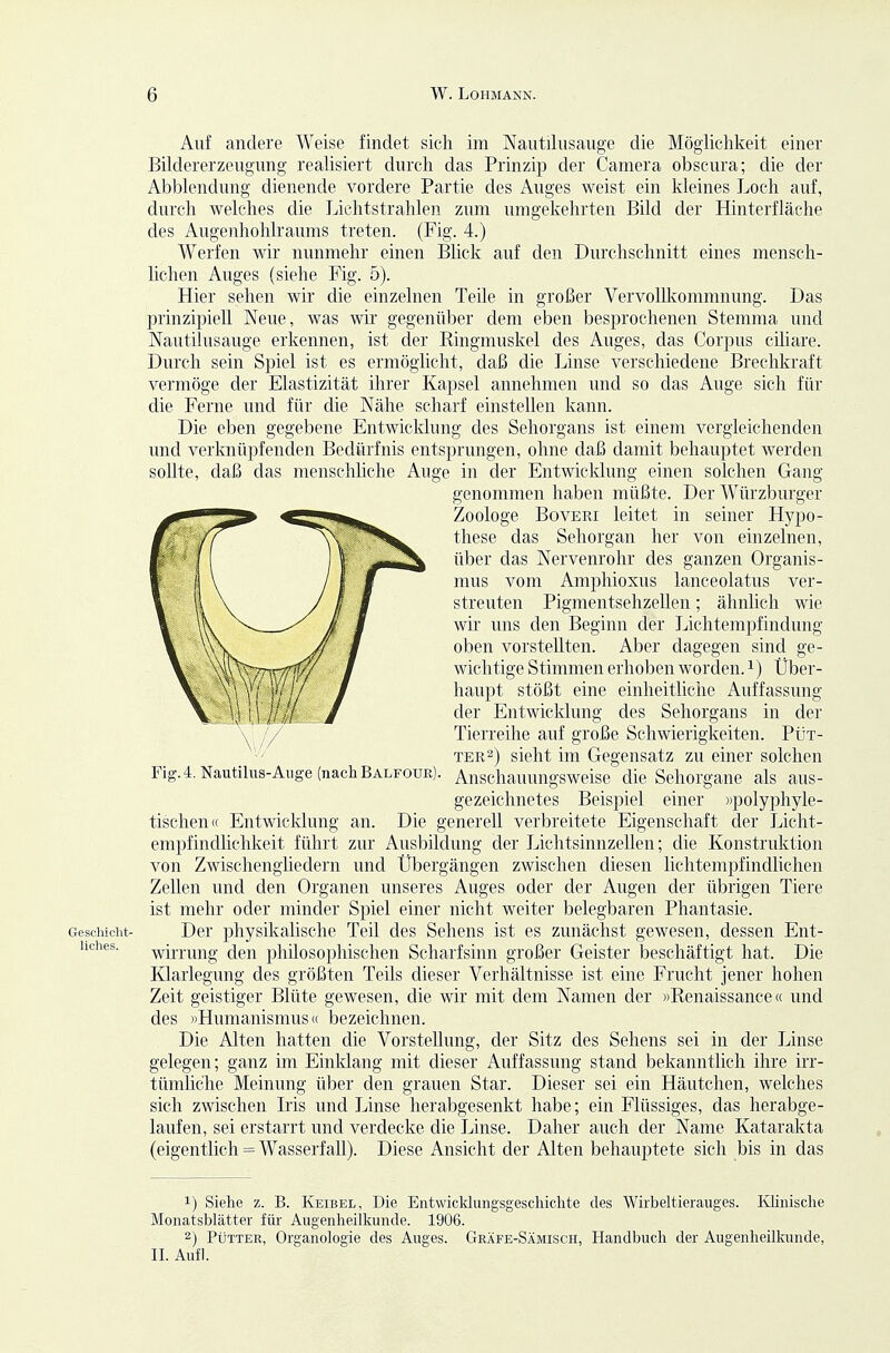Auf andere Weise findet sich im Nautilusauge die Möglichkeit einer Bildererzeugung- realisiert durch das Prinzip der Camera obscura; die der Abbiendung dienende vordere Partie des Auges weist ein kleines Loch auf, durch welches die Lichtstrahlen zum umgekehrten Bild der Hinterfläche des Augenhohlraums treten. (Fig. 4.) Werfen wir nunmehr einen Blick auf den Durchschnitt eines mensch- lichen Auges (siehe Fig. 5). Hier sehen wir die einzelnen Teile in großer Vervollliommnung. Das prinzipiell Neue, was wir gegenüber dem eben besprochenen Stemma und Nautilusauge erkennen, ist der Eingmuskel des Auges, das Corpus ciliare. Durch sein Spiel ist es ermöglicht, daß die Linse verschiedene Brechkraft vermöge der Elastizität ihrer Kapsel annehmen und so das Auge sich für die Ferne und für die Nähe scharf einstellen kann. Die eben gegebene Entwicklung des Sehorgans ist einem vergleichenden und verknüpfenden Bedürfnis entsprungen, ohne daß damit behauptet werden sollte, daß das menschliche Auge in der Entwicklung einen solchen Gang genommen haben müßte. Der Würzburger Zoologe BovERi leitet in seiner Hypo- these das Sehorgan her von einzelnen, über das Nervenrohr des ganzen Organis- mus vom Amphioxus lanceolatus ver- streuten Pigmentsellzellen; ähnlich wie wir uns den Beginn der Lichtempfindung oben vorstellten. Aber dagegen sind ge- wichtige Stimmen erhoben worden, i) Über- haupt stößt eine einheitliciic Auffassung der Entwicklung des Sehorgans in der Tierreihe auf große Schwierigkeiten. Füt- tere) sieht im Gegensatz zu einer solchen Fig.4. Nautilus-Auge (nach Balfouk). Anschauungsweise die Sehorgane als aus- gezeichnetes Beispiel einer »polyphyle- tischen« Entwicklung an. Die generell verbreitete Eigenschaft der Licht- empfindlichkeit führt zur Ausbildung der Lichtsinnzellen; die Konstruktion von Zwischengliedern und Übergängen zwischen diesen lichtempfindlichen Zellen und den Organen unseres Auges oder der Augen der übrigen Tiere ist mehr oder minder Spiel einer nicht weiter belegbaren Phantasie. Geschieht- Der physikalisclie Teil des Sehens ist es zunächst gewesen, dessen Ent- hches. -y^firrung den philosophischen Scharfsinn großer Geister beschäftigt hat. Die Klarlegung des größten Teils dieser Verhältnisse ist eine Frucht jener hohen Zeit geistiger Blüte gewesen, die wir mit dem Namen der »Renaissance« und des »Humanismus« bezeichnen. Die Alten hatten die Vorstellung, der Sitz des Sehens sei in der Linse gelegen; ganz im Einldang mit dieser Auffassung stand bekanntlich ihre irr- tümliche Meimmg über den grauen Star. Dieser sei ein Häutchen, welches sich zwischen Iris vmd Linse herabgesenkt habe; ein Flüssiges, das herabge- laufen, sei erstarrt und verdecke die Linse. Daher auch der Name Katarakta (eigentlich = Wasserfall). Diese Ansicht der Alten behauptete sich bis in das 1) Siehe z. B. Keibel, Die Entwicklungsgeschichte des Wirbeltierauges. Ivhnische Monatsblätter für Augenheilkunde. 1906. 2) Pütter, Organologie des Auges. Gkäfe-Sämisch, Handbuch der Augenheilkunde, IL Aufl.