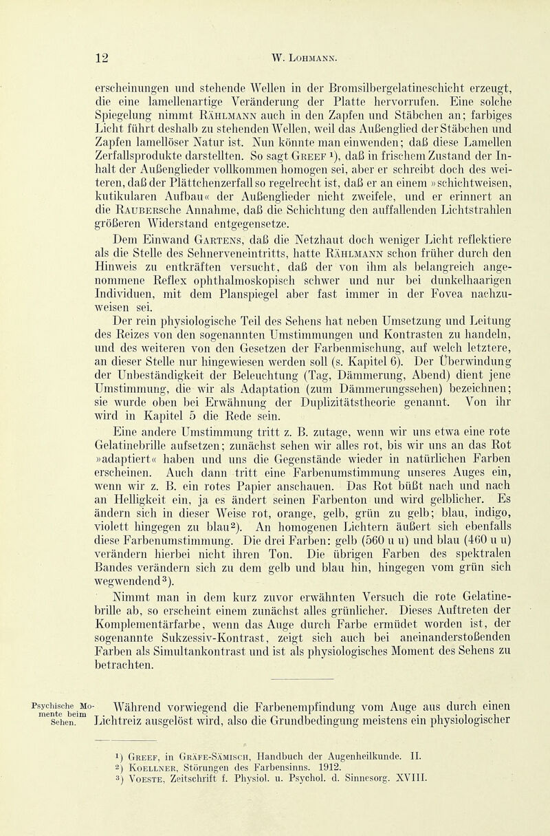 ersclieiiiungen und stehende Wellen in der Bromsilbergelatineschicht erzeugt, die eine lamellenartige Veränderung der Platte hervorrufen. Eine solche Spiegelung nimmt Rählmann auch in den Zapfen und Stäbchen an; farbiges Licht führt deshalb zu stehenden Wellen, weil das Außengiied der Stäbchen und Zapfen lamellöser Natur ist. Nun könnte man einwenden; daß diese Lamellen Zerfallsprodukte darstellten. So sagt Greef i), daß in frischem Zustand der In- halt der Außenglieder vollkommen homogen sei, aber er schreibt doch des wei- teren, daß der Plättchenzerfall so regelrecht ist, daß er an einem »schichtweisen, kutikularen Aufbau« der Außenglieder nicht zweifele, und er erinnert an die RAUBERSche Annahme, daß die Schichtung den auffallenden Lichtstrahlen größeren Widerstand entgegensetze. Dem Einwand Gartens, daß die Netzhaut doch weniger Licht reflektiere als die Stelle des Sehnerveneintritts, hatte Rählmann schon früher durch den Hinweis zu entkräften versucht, daß der von ihm als belangreich ange- nommene Reflex ophthalmoskopisch sclnver und nur bei dunkelhaarigen Individuen, mit dem Planspiegel aber fast immer in der Fovea nachzu- weisen sei. Der rein physiologische Teil des Sehens hat neben Umsetzung und Leitung des Reizes von den sogenannten Umstimmungen und Kontrasten zu handeln, und des weiteren von den Gesetzen der Farbenmischung, auf welch letztere, an dieser Stelle nur hingewiesen werden soll (s. Kapitel 6). Der Überwindung der Unbeständigkeit der Beleuchtung (Tag, Dämmerung, Abend) dient jene Umstimmung, die wir als Adaptation (zum Dämmerungssehen) bezeichnen; sie wurde oben bei Erwähnung der Duplizitätstheorie genannt. Von ihr wird in Kapitel 5 die Rede sein. Eine andere Umstimmung tritt z. B. zutage, wenn wir uns etwa eine rote Gelatinebrille aufsetzen; zunächst sehen wir alles rot, bis wir uns an das Rot »adaptiert« haben und uns die Gegenstände wieder in natürlichen Farben erscheinen. Auch dann tritt eine Farbenumstimmung unseres Auges ein, wenn wir z. B. ein rotes Papier anschauen. Das Rot büßt nach und nach an Helligkeit ein, ja es ändert seinen Farbenton und wird gelblicher. Es ändern sich in dieser Weise rot, orange, gelb, grün zu gelb; blau, indigo, violett hingegen zu blau 2). An homogenen Lichtern äußert sich ebenfalls diese Farbenumstimmung. Die drei Farben: gelb (560 u u) und blau (460 u u) verändern hierbei nicht ihren Ton. Die übrigen Farben des spektralen Bandes verändern sich zu dem gelb und blau hin, hingegen vom grün sich wegwendend 3). Nimmt man in dem kurz zuvor erwähnten Versuch die rote Gelatine- brille ab, so erscheint einem zunächst alles grünlicher. Dieses Auftreten der Komplementärfarbe, wenn das Auge durch Farbe ermüdet worden ist, der sogenannte Sukzessiv-Kontrast, zeigt sich auch bei aneinanderstoßenden Farben als Simultankontrast und ist als physiologisches Moment des Sehens zu betrachten. ^mentef'beim° Während Vorwiegend die Farbenempfindung vom Auge aus durch einen Sehen. Lichtreiz ausgelöst wird, also die Grundbedingung meistens ein physiologischer 1) Greef, in Gräfe-Sämisch, Handbuch der Augenheilkunde. II. 2) KoELLNER, Störungen des Farbensinns. 1912. 3) VoESTE, Zeitschrift f. Physiol. u. Psychol. d. Sinnesorg. XVIII.