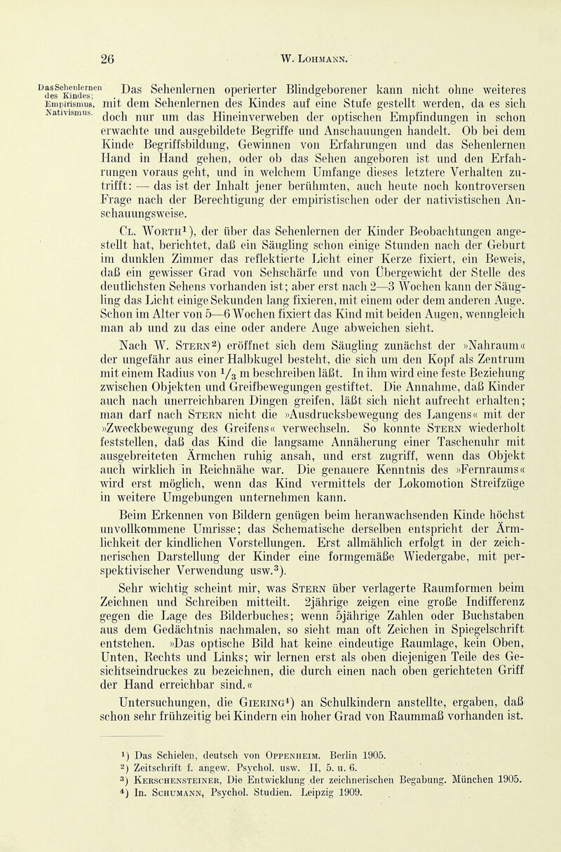 Nativismus. '^des KJnde™ Seheiüerneii operierter Blindgeborener kann nicht ohne weiteres Empirismus, mit dem Sehenlernen des Kindes auf eine Stufe gestellt werden, da es sich doch nur um das Hinein verweben der optischen Empfindungen in schon erwachte und ausgebildete Begriffe und Anschauungen handelt. Ob bei dem Kinde Begriffsbildung, Gewinnen von Erfahrungen und das Sehenlernen Hand in Hand gehen, oder ob das Sehen angeboren ist und den Erfah- rungen voraus geht, und in welchem Umfange dieses letztere Verhalten zu- trifft: — das ist der Inhalt jener berühmten, auch heute noch kontroversen Frage nach der Berechtigung der empiristischen oder der nativistischen An- schauungsweise. Cl. WorthI), der über das Sehenlernen der Kinder Beobachtungen ange- stellt hat, berichtet, daß ein Säugling schon einige Stunden nach der Geburt im dunklen Zimmer das reflektierte Licht einer Kerze fixiert, ein Beweis, daß ein gewisser Grad von Sehschärfe und von Übergewicht der Stelle des deutlichsten Sehens vorhanden ist; aber erst nach 2—3 Wochen kann der Säug- ling das Licht einige Sekunden lang fixieren, mit einem oder dem anderen iVuge. Schon im Alter von 5—6 Wochen fixiert das Kind mit beiden Augen, wenngleich man ab und zu das eine oder andere Auge abweichen sieht. Nach W. Stern2) eröffnet sich dem Säugling zunächst der »Nahraum« der ungefähr aus einer Halbkugel besteht, die sich um den Kopf als Zentrum mit einem Radius von Vs beschreiben läßt. In ihm wird eine feste Beziehung zwischen Objekten und Greifbewegungen gestiftet. Die Annahme, daß Kinder auch nach unerreichbaren Dingen greifen, läßt sich nicht aufrecht erhalten; man darf nach Stern nicht die »Ausdrucksbewegung des Langens <( mit der »Zweckbewegung des Greifens« verwechseln. So konnte Stern wiederholt feststellen, daß das Kind die langsame Annäherung einer Taschenuhr mit ausgebreiteten Ärmchen ruhig ansah, und erst zugriff, wenn das Objekt auch wirklich In Reichnähe war. Die genauere Kenntnis des »Fernraums« wird erst möglich, wenn das Kind vermittels der Lokomotion Streifzüge in weitere LTmgebungen unternehmen kann. Beim Erkennen von Bildern genügen beim heranwachsenden Kinde höchst unvollkommene Umrisse; das Schematische derselben entspricht der Ärm- lichkeit der kindlichen Vorstellungen. Erst allmähhch erfolgt in der zeich- nerischen Darstellung der Kinder eine formgemäße Wiedergabe, mit per- spektivischer Verwendung usw.^). Sehr wichtig scheint mir, was Stern über verlagerte Raumformen beim Zeichnen und Schreiben mitteilt. 2jährige zeigen eine große Indifferenz gegen die Lage des Bilderbuches; wenn 5jährige Zahlen oder Buchstaben aus dem Gedächtnis nachmalen, so sieht man oft Zeichen in Spiegelschrift entstehen. »Das optische Bild hat keine eindeutige Raumlage, kein Oben, Unten, Rechts und Links; wir lernen erst als oben diejenigen Teile des Ge- sichtseindruckes zu bezeichnen, die durch einen nach oben gerichteten Griff der Hand erreichbar sind.« Untersuchungen, die Giering*) an Schulkindern anstellte, ergaben, daß schon sehr frühzeitig bei Kindern ein hoher Grad von Raummaß vorhanden ist. 1) Das Schielen, deutsch von Oppenheim. Berlin 1905. 2) Zeitschrift f. angew. Psychol. usw. II, 5. u. 6. 3) Kerschensteiner, Die Entwicklung der zeichnerischen Begabung. Müiichen 1905. *) In. Schumann, Psychol. Studien. Leipzig 1909.