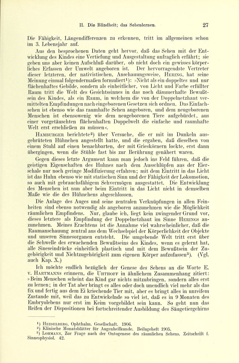 Die Fälligkeit, Längendifferenzen zu erkennen, tritt im allgemeinen schon im 3. Lebensjahr auf. Aus den besprochenen Daten geht hervor, daß das Sehen mit der Ent- wicklung des Kindes eine Vertiefung und Ausgestaltung unfraglich erfährt; sie geben uns aber keinen Aufschluß darüber, ob nicht doch ein gewisses körper- liches Erfassen der Umwelt angeboren ist. Der hervorragendste Vertreter dieser letzteren, der nativistischen, Anschauungsweise, Hering, hat seine Meinung einmal folgendermaßen formuliert^): ))Nicht als ein doppeltes und nur flächenhaftes Gebilde, sondern als einheitlicher, von Licht und Farbe erfüllter Raum tritt die Welt des Gesichtssinnes in das noch dämmerhafte Bewußt- sein des Kindes, als ein Raum, in welchem die von der Doppelnetzhaut ver- mittelten Empfindungen nach eingeborenen Gesetzen sich ordnen. Das Einfach- sehen ist ebenso wie das raumhafte Sehen angeboren, und dem neugeborenen Menschen ist ebensowenig wie dem neugeborenen Tiere aufgebürdet, aus einer vorgetäuschten flächenhaften Doppelwelt die einfache und raumhafte Welt erst erschließen zu müssen«. Hamburger berichtete2) über Versuche, die er mit im Dunkeln airs- gebrüteten Hühnchen angestellt hatte, und die ergaben, daß dieselben von einem Stuhl auf einen benachbarten, der mit Grieskörnern lockte, erst dann übergingen, wenn die Stühle fast bis zur Berührung genähert waren. Gegen dieses letzte Argument kann man jedoch ins Feld führen, daß die geistigen Eigenschaften des Huhnes nach dem Ausschlüpfen aus der Eier- schale nur noch geringe Modifizierung erfahren; mit dem Eintritt in das Licht ist das Huhn ebenso wie mit statischen Sinn und der Fähigkeit der Lokomotion, so auch mit gebrauchsfähigem Sehvermögen ausgestattet. Die Entwicklung des Menschen ist nun aber beim Eintritt in das Licht nicht in demselben Maße wie die des Hühnchens abgeschlossen. Die Anlage des Auges und seine zentralen Verknüpfungen in allen Fein- heiten sind ebenso notwendig als angeboren anzunehmen wie die Möglichkeit räumlichen Empfindens. Nur, glaube ich, liegt kein zwingender Grund vor, dieses letztere als Empfindung der Doppelnetzhaut im Sinne Herings an- zunehmen. Meines Erachtens ist die Annahme viel wahrscheinlicher, daß die Raumanschauung zentral aus dem Wechselspiel der Körperlichkeit der Objekte und unseren Sinnesorganen entsteht. Die umgebende Welt tritt erst über die Schwelle des erwachenden Bewußtseins des Kindes, wenn es gelernt hat, alle Sineseindrücke einheitlich plastisch und mit dem Bewußtsein der Zu- gehörigkeit und Nichtzugehörigkeit zum eigenen Körper aufzufassen^). (Vgl. auch Kap. X.) Ich möchte endlich bezüglich der Genese des Sehens an die Worte E. V. Hartmanns erinnern, die ühthoff in ähnlichem Zusammenhang zitiert: )) Beim Menschen scheint das Kind gar nichts mitzubringen, sondern alles erst zu lernen; in der Tat aber bringt es alles oder doch unendlich viel mehr als das fix und fertig aus dem Ei kriechende Tier mit, aber es bringt alles in unreifem Zustande mit, weil das zu Entwickelnde so viel ist, daß es in 9 Monaten des Embryolebens nur erst im Keim vorgebildet sein kann. So geht nun das Reifen der Dispositionen bei fortschreitender Ausbildung des Säugetiergehirns 1) Heidelberg, Ophthalm. Gesellschaft. 1906. 2) Klinische Monatsblätter für Augenheilkunde. Beilagelieft 1905. 3) Lohmann, Zur Frage nach der Ontogenese des räumlichen Sehens. Zeitschrift f. Sinnesphysiol. 42.