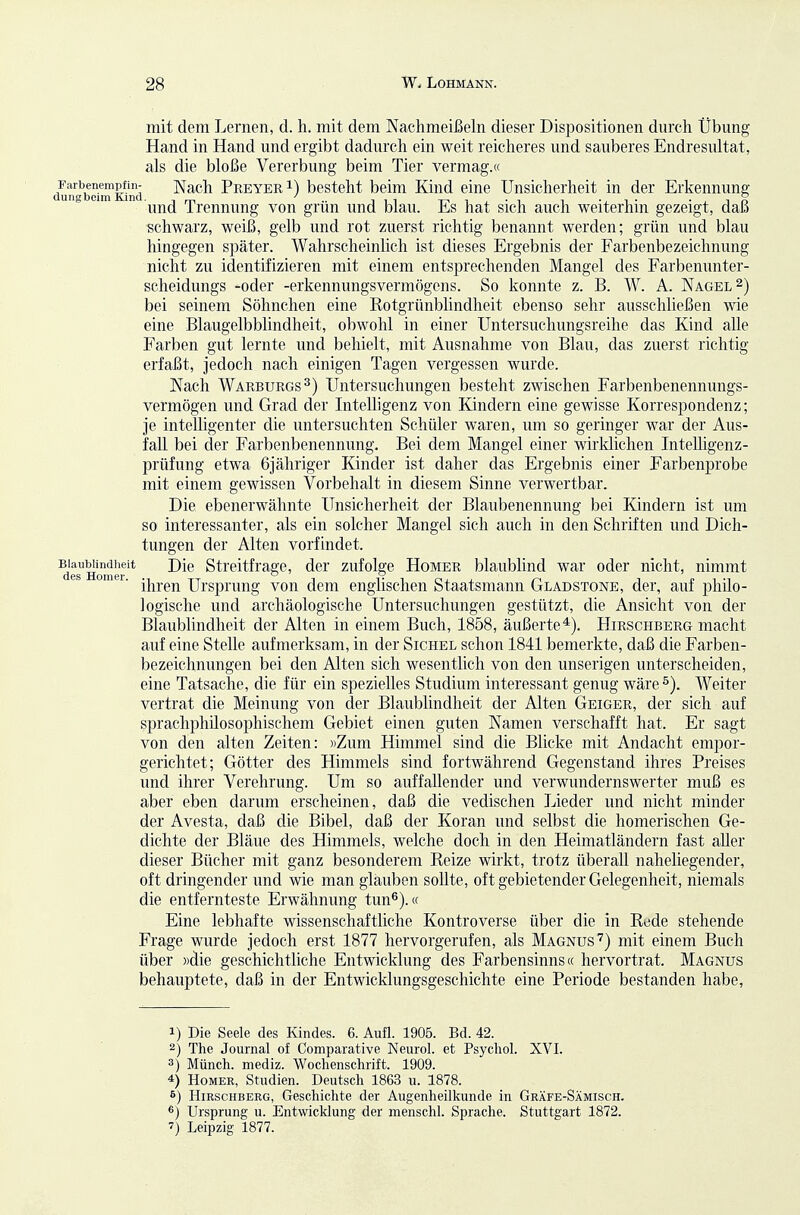 mit dem Lernen, d. h. mit dem Nachmeißeln dieser Dispositionen durch Übung Hand in Hand und ergibt dadurch ein weit reicheres und sauberes Endresultat, als die bloße Vererbung beim Tier vermag.« lun'abSinKind Nach Preyer 1) besteht beim Kind eine Unsicherheit in der Erkennung und Trennung von grün und blau. Es hat sich auch weiterhin gezeigt, daß schwarz, weiß, gelb und rot zuerst richtig benannt werden; grün und blau hingegen später. Wahrscheinlich ist dieses Ergebnis der Farbenbezeichnung nicht zu identifizieren mit einem entsprechenden Mangel des Farbenunter- scheidungs -oder -erkennungsvermögcns. So konnte z. B. W. A. Nagel 2) bei seinem Söhnchen eine Rotgrünblindheit ebenso sehr ausschließen wie eine Blaugelbblindheit, obwohl in einer Untersuchungsreihe das Kind alle Farben gut lernte und behielt, mit Ausnahme von Blau, das zuerst richtig erfaßt, jedoch nach einigen Tagen vergessen wurde. Nach Warburgs^) Untersuchungen besteht zwischen Farbenbenennungs- vermögen und Grad der InteUigenz von Kindern eine gewisse Korrespondenz; je intelligenter die untersuchten Schüler waren, um so geringer war der Aus- fall bei der Farbenbenennung. Bei dem Mangel einer wirldichen Intelligenz- prüfung etwa 6j ähriger Kinder ist daher das Ergebnis einer Farbenprobe mit einem gewissen Vorbehalt in diesem Sinne verwertbar. Die ebenerwähnte Unsicherheit der Blaubenennung bei Kindern ist um so interessanter, als ein solcher Mangel sich auch in den Schriften und Dich- tungen der Alten vorfindet. Biaubiindueit Die Streitfrage, der zufolge Homer blaublind war oder nicht, nimmt ihren Ursprung von dem englischen Staatsmann Gladstone, der, auf philo- logische und archäologische Untersuchungen gestützt, die Ansicht von der Blaublindheit der Alten in einem Buch, 1858, äußerte*). Hirschberg macht auf eine Stelle aufmerksam, in der Sichel schon 1841 bemerkte, daß die Farben- bezeichnungen bei den Alten sich wesentlich von den unseligen unterscheiden, eine Tatsache, die für ein spezielles Studium interessant genug wäre Weiter vertrat die Meinung von der Blaublindheit der Alten Geiger, der sich auf sprachphilosophischem Gebiet einen guten Namen verschafft hat. Er sagt von den alten Zeiten: »Zum Himmel sind die Blicke mit Andacht empor- gerichtet; Götter des Himmels sind fortwährend Gegenstand ihres Preises und ihrer Verehrung. Um so auffallender und verwundernswerter muß es aber eben darum erscheinen, daß die vedischen Lieder und nicht minder der Avesta, daß die Bibel, daß der Koran und selbst die homerischen Ge- dichte der Bläue des Himmels, welche doch in den Heimatländern fast aller dieser Bücher mit ganz besonderem Reize wirkt, trotz überall naheliegender, oft dringender und wie man glauben sollte, oft gebietender Gelegenheit, niemals die entfernteste Erwähnung tun^).« Eine lebhafte wissenschaftliche Kontroverse über die in Rede stehende Frage wurde jedoch erst 1877 hervorgerufen, als Magnus'^) mit einem Buch über »die geschichtliche Entwicklung des Farbensinns« hervortrat. Magnus behauptete, daß in der Entwicklungsgeschichte eine Periode bestanden habe, 1) Die Seele des Kindes. 6. Aufl. 1905. Bd. 42. 2) The Journal of Comparative Neurol. et Psycliol. XVI. 3) Münch, mediz. Wochenschrift. 1909. 4) Homer, Studien. Deutsch 1863 u. 1878. 6) Hirschberg, Geschichte der Augenheilkunde in Gräfe-Sämisch. ®) Ursprung u. Entwicklung der menschl. Sprache. Stuttgart 1872. 7) Leipzig 1877.