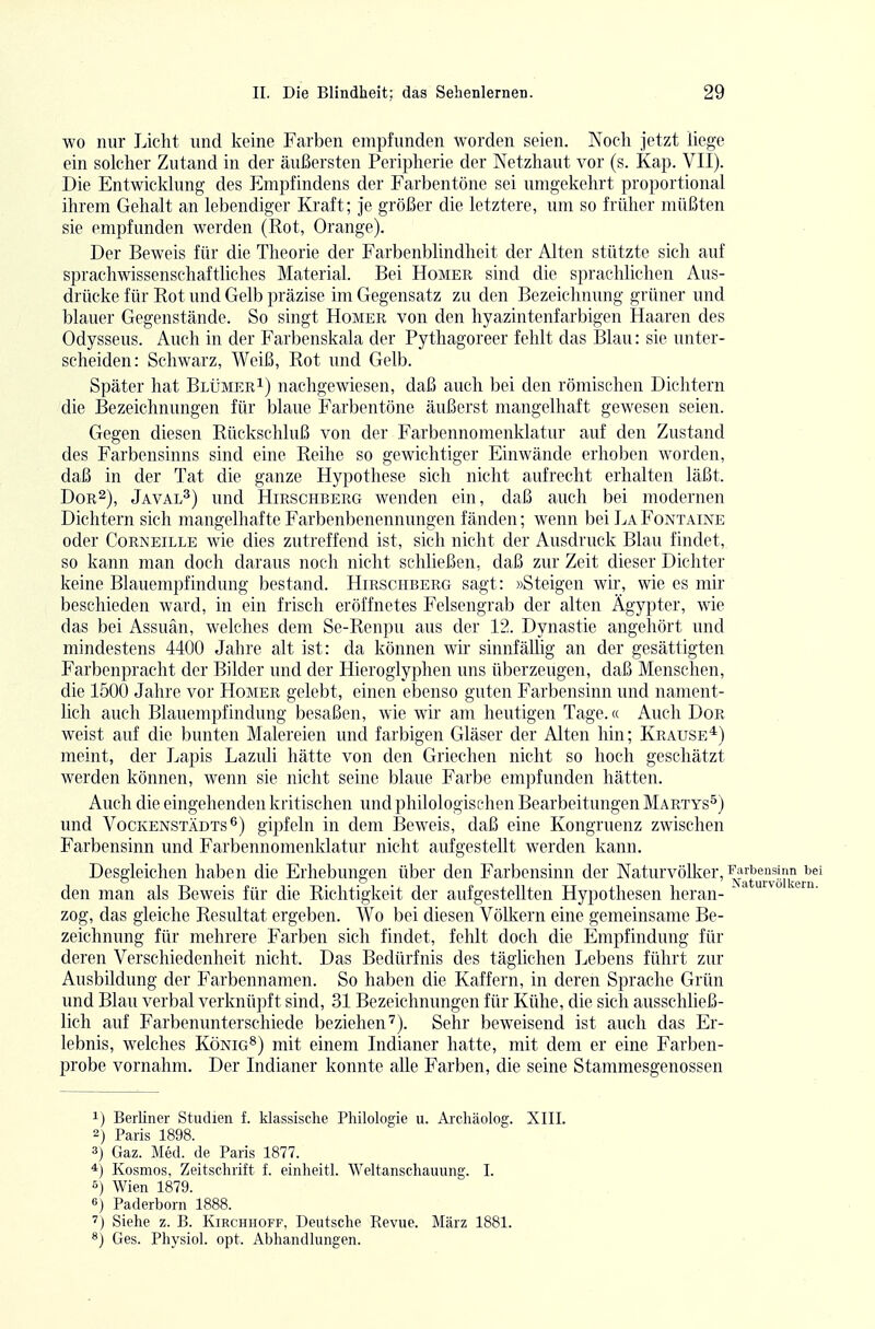 wo nur Licht und keine Farben empfunden worden seien. Koch jetzt liege ein solcher Zutand in der äußersten Peripherie der Netzhaut vor (s. Kap. VII). Die Entwicklung des Empfindens der Farbentöne sei umgekehrt proportional ihrem Gehalt an lebendiger Kraft; Je größer die letztere, um so früher müßten sie empfunden werden (Rot, Orange). Der Beweis für die Theorie der Farbenblindheit der Alten stützte sich auf sprachwissenschaftliches Material. Bei Homer sind die sprachlichen Aus- drücke für Rot und Gelb präzise im Gegensatz zu den Bezeichnung grüner und blauer Gegenstände. So singt Homer von den hyazintenfarbigen Haaren des Odysseus. Auch in der Farbenskala der Pythagoreer fehlt das Blau: sie unter- scheiden: Schwarz, Weiß, Rot und Gelb. Später hat Blümer^) nachgewiesen, daß auch bei den römischen Dichtern die Bezeichnungen für blaue Farbentöne äußerst mangelhaft gewesen seien. Gegen diesen Rückschluß von der Farbennomenklatur auf den Zustand des Farbensinns sind eine Reihe so gewichtiger Einwände erhoben worden, daß in der Tat die ganze Hypothese sich nicht aufrecht erhalten läßt. Dor2), Javal^) und Hirschberg wenden ein, daß auch bei modernen Dichtern sich mangelhafte Farbenbenennungen fänden; wenn bei La Fontaine oder Corneille wie dies zutreffend ist, sich nicht der Ausdruck Blau findet, so kann man doch daraus noch nicht schließen, daß zur Zeit dieser Dichter keine Blauempfindung bestand. Hirsciiberg sagt: »Steigen wir, wie es mir beschieden ward, in ein frisch eröffnetes Felsengrab der alten Ägypter, wie das bei Assuän, welches dem Se-Renpu aus der 12. Dynastie angehört und mindestens 4400 Jahre alt ist: da können wir sinnfäUig an der gesättigten Farbenpracht der Bilder und der Hieroglyphen uns überzeugen, daß Menschen, die 1500 Jahre vor Homer gelebt, einen elDenso guten Farbensinn und nament- lich auch Blauempfindung besaßen, wie wir am heutigen Tage.« Auch Dor weist auf die bunten Malereien und farbigen Gläser der Alten hin; Krause*) meint, der Lapis Lazuli hätte von den Griechen nicht so hoch geschätzt werden können, wenn sie nicht seine blaue Farbe empfunden hätten. Auch die eingehenden kritischen und philologischen Bearbeitungen Martys^) und Vockenstädts^) gipfeln in dem Beweis, daß eine Kongruenz zwischen Farbensinn und Farbennomenklatur nicht aufgestellt werden kann. Desgleichen haben die Erhebungen über den Farbensinn der Naturvölker, ^»rbe^mn bei den man als Beweis für die Richtigkeit der aufgestellten Hypothesen heran- ' ° zog, das gleiche Resultat ergeben. Wo bei diesen Völkern eine gemeinsame Be- zeichnung für mehrere Farben sich findet, fehlt doch die Empfindung für deren Verschiedenheit nicht. Das Bedürfnis des täglichen Lebens führt zur Ausbildung der Farbennamen. So haben die Kaffern, in deren Sprache Grün und Blau verbal verknüpft sind, 31 Bezeichnungen für Kühe, die sich ausschließ- lich auf Farbenunterschiede beziehen'^). Sehr beweisend ist auch das Er- lebnis, welches König^) mit einem Indianer hatte, mit dem er eine Farben- probe vornahm. Der Indianer konnte alle Farben, die seine Stammesgenossen 1) Berliner Studien f. klassische Philologie u. Archäolog. XIII. 2) Paris 1898. 3) Gaz. Med. de Paris 1877. 4) Kosmos, Zeitschrift f. einheitl. Weltanschauung. I. 5) Wien 1879. 0) Paderborn 1888. Siehe z. B. Kirchhoff, Deutsche Revue. März 1881. Ges. Physiol. opt. Abhandlungen.