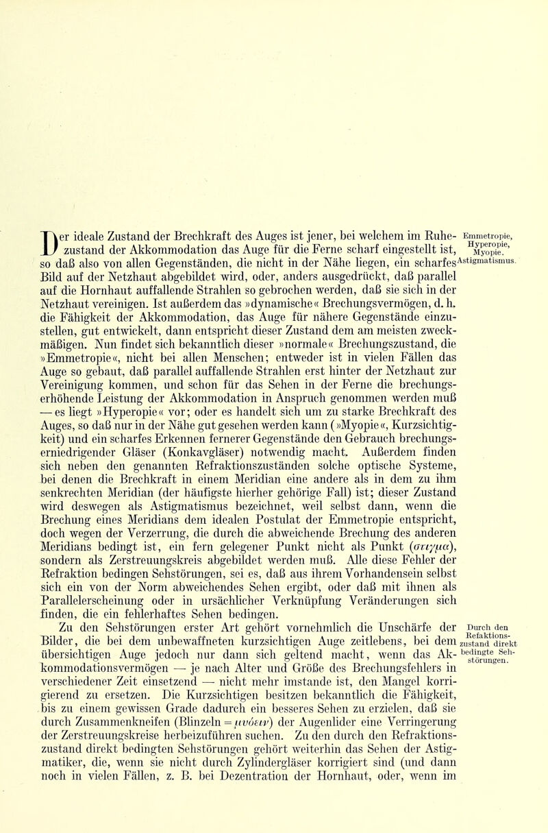 Der ideale Zustand der Brechkraft des Auges ist jener, bei welchem im Ruhe- Emmetropie, zustand der Akkommodation das Auge für die Ferne scharf eingestellt ist, ^Myo^ie!*' so daß also von allen Gegenständen, die nicht in der Nähe liegen, ein scharfes'^^'^'s™'^*'^'^- Bild auf der Netzhaut abgebildet wird, oder, anders ausgedrückt, daß parallel auf die Hornhaut auffallende Strahlen so gebrochen werden, daß sie sich in der Netzhaut vereinigen. Ist außerdem das »dynamische« Brechungsvermögen, d. h. die Fähigkeit der Akkommodation, das Auge für nähere Gegenstände einzu- stellen, gut entwickelt, dann entspricht dieser Zustand dem am meisten zweck- mäßigen. Nun findet sich bekanntlich dieser »normale« Brechungszustand, die »Emmetropie«, nicht bei allen Menschen; entweder ist in vielen Fällen das Auge so gebaut, daß parallel auffallende Strahlen erst hinter der Netzhaut zur Vereinigung kommen, und schon für das Sehen in der Ferne die brechungs- erhöhende Leistung der Akkommodation in Anspruch genommen werden muß —^es liegt »Hyperopie« vor; oder es handelt sich um zu starke Brechkraft des Auges, so daß nur in der Nähe gut gesehen werden kann (»Myopie «, Kurzsichtig- keit) und ein scharfes Erkennen fernerer Gegenstände den Gebrauch brechungs- erniedrigender Gläser (Konkavgläser) notwendig macht. Außerdem finden sich neben den genannten Refraktionszuständen solche optische Systeme, bei denen die Brechkraft in einem Meridian eine andere als in dem zu ihm senkrechten Meridian (der häufigste hierher gehörige Fall) ist; dieser Zustand wird deswegen als Astigmatismus bezeichnet, weil selbst dann, wenn die Brechung eines Meridians dem idealen Postulat der Emmetropie entspricht, doch wegen der Verzerrung, die durch die abweichende Brechung des anderen Meridians bedingt ist, ein fern gelegener Punkt nicht als Punkt {oriyi-ia), sondern als Zerstreuungskreis abgebildet werden muß. Alle diese Fehler der Refraktion bedingen Sehstörungen, sei es, daß aus ihrem Vorhandensein selbst sich ein von der Norm abweichendes Sehen ergibt, oder daß mit ihnen als Parallelerscheinung oder in ursächücher Verknüpfung Veränderungen sich finden, die ein fehlerhaftes Sehen bedingen. Zu den Sehstörungen erster Art gehört vornehmlich die Unscharfe der Durcii den Bilder, die bei dem unbewaffneten kurzsichtigen Auge zeitlebens, bei dem zustand dh-e'kt übersichtigen Auge jedoch nur dann sich geltend macht, wenn das Ak- ^*^s[^°rungen^'' kommodationsvermögen — je nach Alter und Größe des Brechungsfehlers in verschiedener Zeit einsetzend — nicht mehr imstande ist, den Mangel korri- gierend zu ersetzen. Die Kurzsichtigen besitzen bekanntlich die Fähigkeit, bis zu einem gewissen Grade dadurch ein besseres Sehen zu erzielen, daß sie durch Zusammenkneifen (Blinzeln = ^voeiv) der Augenlider eine Verringerung der Zerstreuungskreise herbeizuführen suchen. Zu den durch den Refraktions- zustand direkt bedingten Sehstörungen gehört weiterhin das Sehen der Astig- matiker, die, wenn sie nicht durch Zyhndergläser korrigiert sind (und dann noch in vielen Fällen, z. B. bei Dezentration der Hornhaut, oder, wenn im